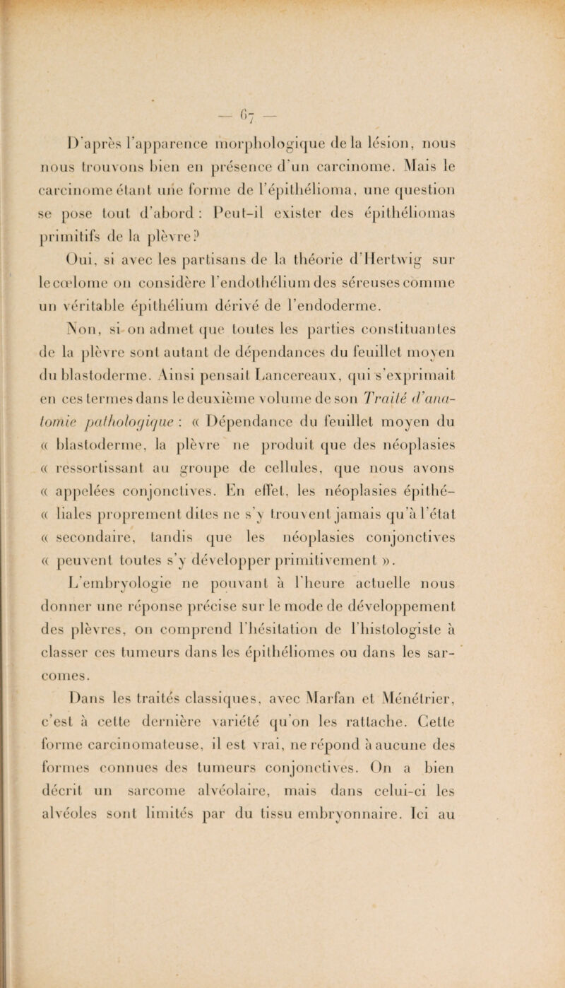 D après l’apparence morphologique delà lésion, nous nous trouvons bien en présence d'un carcinome. Mais le carcinome étant une forme de l’épithélioma, une question se pose tout d’abord : Peut-il exister des épithéliomas primitifs de la plèvre P Oui, si avec les partisans de la théorie d Mertwig sur lecœlome on considère 1 /endothélium des séreuses comme un véritable épithélium dérivé de l'endoderme. Non, si on admet que toutes les parties constituantes de la plèvre sont autant de dépendances du feuillet moyen du blastoderme. Ainsi pensait Lancereaux, qui s’exprimait en ces termes dans le deuxième volume de son Traité d’ana¬ tomie pathologique : « Dépendance du feuillet moyen du « blastoderme, la plèvre ne produit que des néoplasies (( ressortissant au groupe de cellules, que nous avons (( appelées conjonctives. En effet, les néoplasies épithé— (( Haies proprement dites ne s’y trouvent jamais qu’à l’état (( secondaire, tandis que les néoplasies conjonctives « peuvent toutes s’y développer primitivement )>. L embryologie ne pouvant à l heure actuelle nous donner une réponse précise sur le mode de développement des plèvres, on comprend l hésitation de Ibistologiste à classer ces tumeurs dans les épithéliomes ou dans les sar¬ comes. Dans les traités classiques, avec Marfan et Ménétrier, c’est à cette dernière variété qu’on les rattache. Cette forme carcinomateuse, il est vrai, ne répond à aucune des formes connues des tumeurs conjonctives. On a bien décrit un sarcome alvéolaire, mais dans celui-ci les alvéoles sont limités par du tissu embryonnaire. Ici au