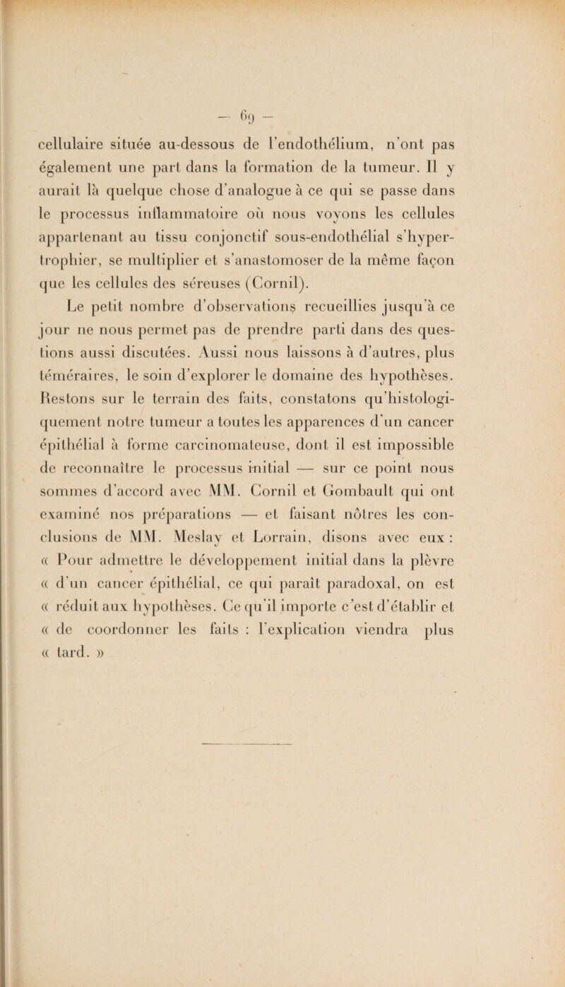 cellulaire située au-dessous de l'endothélium, n’ont pas également une part dans la formation de la tumeur. Il y aurait là quelque chose d’analogue à ce qui se passe dans le processus inflammatoire où nous voyons les cellules appartenant au tissu conjonctif sous-endothélial s’hyper- trophier, se multiplier et s’anastomoser de la même façon que les cellules des séreuses (Cornil). Le petit nombre d’observations recueillies jusqu’à ce jour ne nous permet pas de prendre parti dans des ques¬ tions aussi discutées. Aussi nous laissons à d’autres, plus téméraires, le soin d’explorer le domaine des hypothèses. Restons sur le terrain des faits, constatons qu’histologi- quement notre tumeur a toutes les apparences d'un cancer épithélial à forme carcinomateuse, dont il est impossible de reconnaître le processus initial — sur ce point nous sommes d’accord avec MM. Cornil et Gombault qui ont examiné nos préparations — et faisant nôtres les con¬ clusions de MM. Meslav et Lorrain, disons avec eux: (( Pour admettre le développement initial dans la plèvre « d’un cancer épithélial, ce qui paraît paradoxal, on est « réduit aux hypothèses. Ce qu il importe c’est d’établir et (( de coordonner les faits : l'explication viendra plus (( tard. »