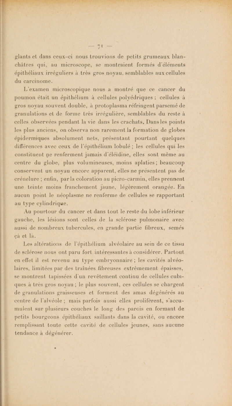 plants et dans ceux-ci nous trouvions de petits grumeaux blan¬ châtres qui, au microscope, se montraient formés d'éléments épithéliaux irréguliers à très gros noyau, semblables aux cellules du carcinome. L'examen microscopique nous a montré que ce cancer du poumon était un épithélium à cellules polyédriques ; cellules à gros noyau souvent double, à protoplasma réfringent parsemé de granulations et de forme très irrégulière, semblables du reste à celles observées pendant la vie dans les crachats. Dans les points les plus anciens, on observa non rarement la formation de globes épidermiques absolument nets, présentant pourtant quelques différences avec ceux de l'épithélium lobulé ; les cellules qui les constituent ne renferment jamais d’éléidine, elles sont même au centre du globe, plus volumineuses, moins aplaties; beaucoup conservent un noyau encore apparent, elles ne présentent pas de crénelure ; enfin, parla coloration au picro-carmin, elles prennent une teinte moins franchement jaune, légèrement orangée. En aucun point le néoplasme ne renferme de cellules se rapportant au type cylindrique. Au pourtour du cancer et dans tout le reste du lobe inférieur gauche, les lésions sont celles de la sclérose pulmonaire avec aussi de nombreux tubercules, en grande partie fibreux, semés çà et là. Les altérations de l'épithélium alvéolaire au sein de ce tissu de sclérose nous ont paru fort intéressantes à considérer. Partout en effet il est revenu au type embryonnaire ; les cavités alvéo¬ laires, limitées par des traînées fibreuses extrêmement épaisses, se montrent tapissées d'un revêtement continu de cellules cubi¬ ques à très gros noyau ; le plus souvent, ces cellules se chargent de granulations graisseuses et forment des amas dégénérés au centre de l'alvéole ; mais parfois aussi elles prolifèrent, s'accu¬ mulent sur plusieurs couches le long des parois en formant de petits bourgeons épithéliaux saillants dans la cavité, ou encore remplissant toute cette cavité de cellules jeunes, sans aucune tendance à dégénérer.
