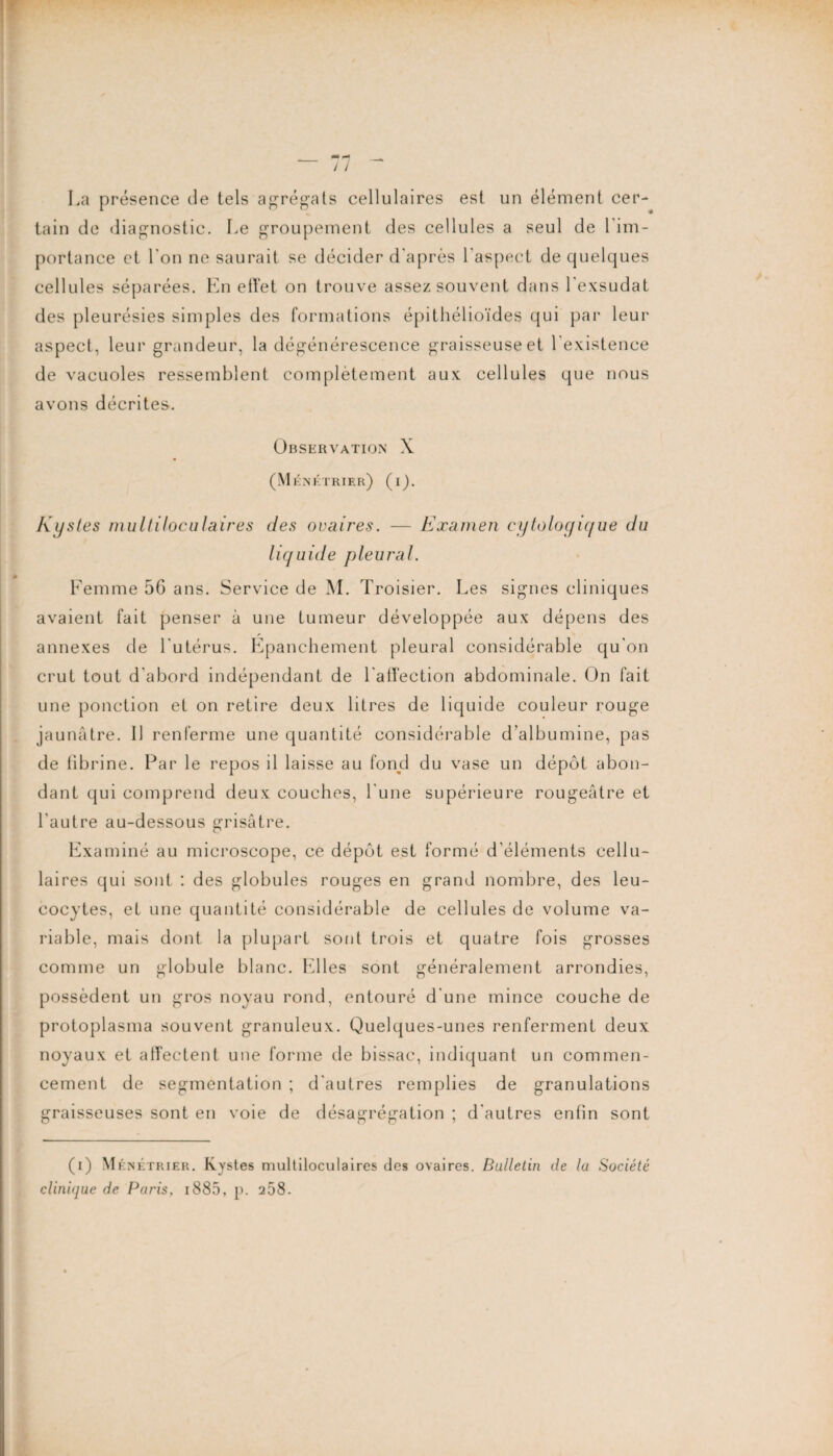 / / La présence de tels agrégats cellulaires est un élément cer¬ tain de diagnostic. Le groupement des cellules a seul de l’im¬ portance et l'on ne saurait se décider d'après l’aspect de quelques cellules séparées. En effet on trouve assez souvent dans l'exsudât des pleurésies simples des formations épithélioïdes qui par leur aspect, leur grandeur, la dégénérescence graisseuse et l'existence de vacuoles ressemblent complètement aux cellules que nous avons décrites. Observation X (M énktrier) (i). Kystes multiloculaires des ovaires. — Examen cytologique du liquide pleural. Femme 56 ans. Service de M. Troisier. Les signes cliniques avaient fait penser à une tumeur développée aux dépens des annexes de l'utérus. Épanchement pleural considérable qu'on crut tout d’abord indépendant de l'affection abdominale. On fait une ponction et on retire deux litres de liquide couleur rouge jaunâtre. Il renferme une quantité considérable d’albumine, pas de fibrine. Par le repos il laisse au fond du vase un dépôt abon¬ dant qui comprend deux couches, l'une supérieure rougeâtre et l'autre au-dessous grisâtre. Examiné au microscope, ce dépôt est formé d’éléments cellu¬ laires qui sont : des globules rouges en grand nombre, des leu¬ cocytes, et une quantité considérable de cellules de volume va¬ riable, mais dont la plupart sont trois et quatre fois grosses comme un globule blanc. Elles sont généralement arrondies, possèdent un gros noyau rond, entouré d'une mince couche de protoplasma souvent granuleux. Quelques-unes renferment deux noyaux et affectent une forme de bissac, indiquant un commen¬ cement de segmentation ; d'autres remplies de granulations graisseuses sont en voie de désagrégation ; d'autres enfin sont (i) Mén étrier. Kystes multiloculaires des ovaires. Bulletin clinhjue de Paris, i885, p. 258. de la Société