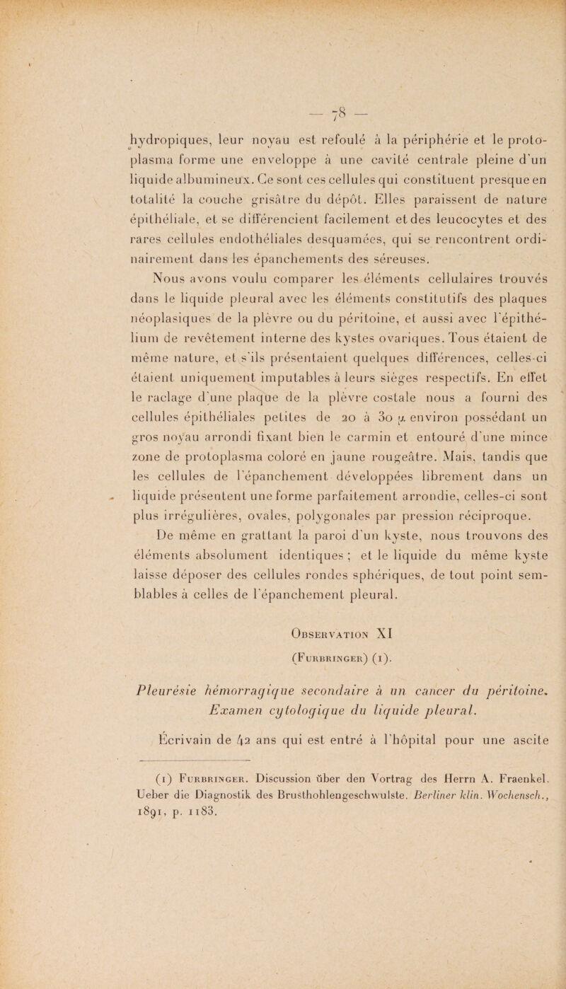 hydropiques, leur noyau est refoulé à la périphérie et le proto¬ plasma forme une enveloppe à une cavité centrale pleine d'un liquide albumineux. Ce sont ces cellules qui constituent presque en totalité la couche grisâtre du dépôt. Elles paraissent de nature épithéliale, et se différencient facilement et des leucocytes et des rares cellules endothéliales desquamées, qui se rencontrent ordi¬ nairement dans les épanchements des séreuses. Nous avons voulu comparer les éléments cellulaires trouvés dans le liquide pleural avec les éléments constitutifs des plaques néoplasiques de la plèvre ou du péritoine, et aussi avec l'épithé¬ lium de revêtement interne des kystes ovariques. Tous étaient de même nature, et s'ils présentaient quelques différences, celles-ci étaient uniquement imputables à leurs sièges respectifs. En effet le raclage d'une plaque de la plèvre costale nous a fourni des cellules épithéliales petites de 20 à 3o y environ possédant un gros noyau arrondi fixant bien le carmin et entouré d'une mince zone de protoplasma coloré en jaune rougeâtre. Mais, tandis que les cellules de l’épanchement développées librement dans un liquide présentent une forme parfaitement arrondie, celles-ci sont plus irrégulières, ovales, polygonales par pression réciproque. De même en grattant la paroi d'un kyste, nous trouvons des éléments absolument identiques ; et le liquide du même kyste laisse déposer des cellules rondes sphériques, de tout point sem¬ blables à celles de l’épanchement pleural. Observation XI (Furbringer) (i). \ Pleurésie hémorragique secondaire à un cancer du péritoine, Examen cytologique du liquide pleural. Écrivain de [\2 ans qui est entré à l’hôpital pour une ascite (1) Furbringer. Discussion über den Vortrag des Herrn À. Fraenkel. Ueber die Diagnostik des Brusthohlengeschwuiste. Berliner klin. Wochensch.,