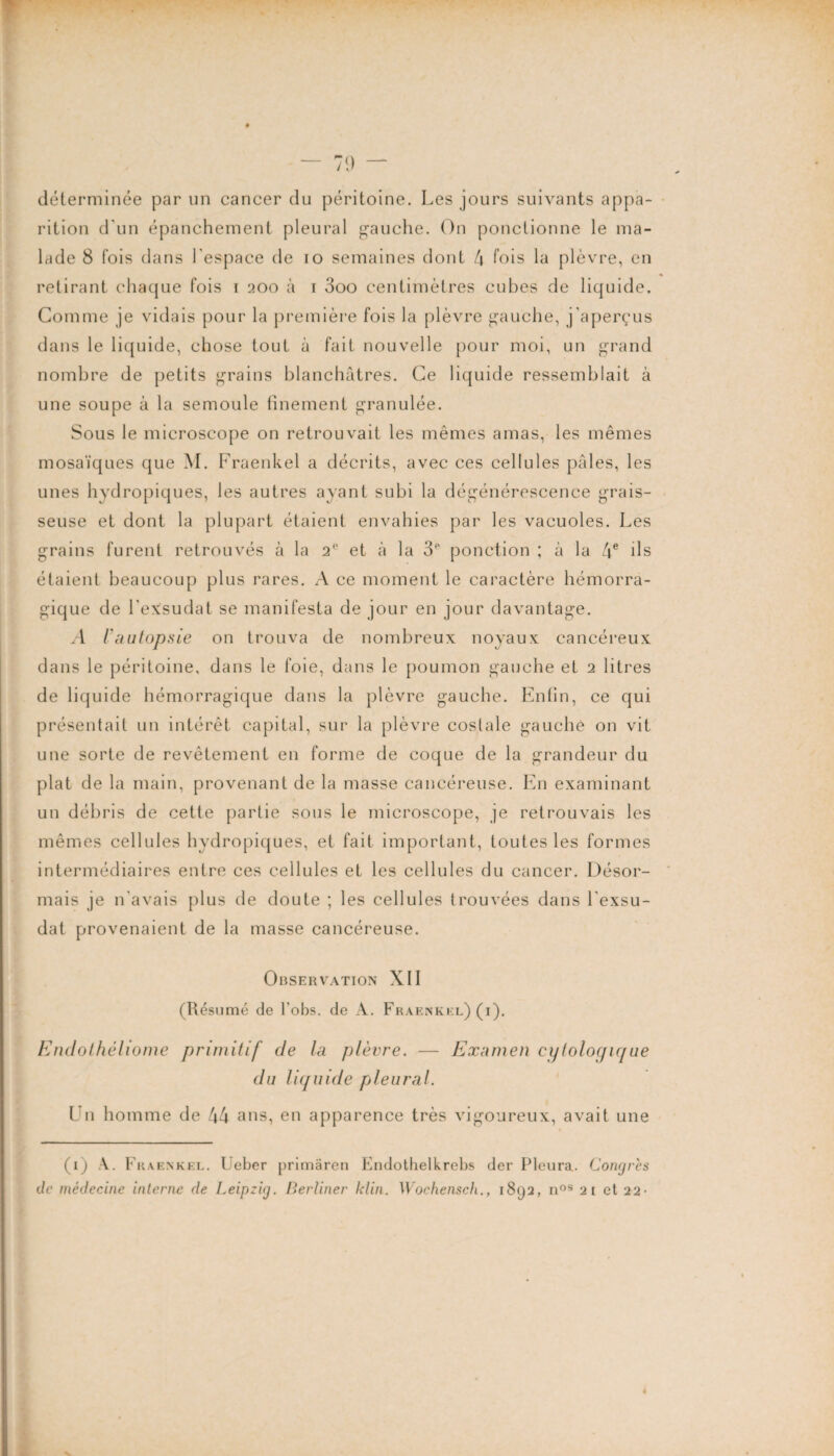 “ 71) — déterminée par un cancer du péritoine. Les jours suivants appa¬ rition d'un épanchement pleural gauche. On ponctionne le ma¬ lade 8 fois dans l'espace de 10 semaines dont 4 fois la plèvre, en retirant chaque fois i 200 à 1 3oo centimètres cubes de liquide. Comme je vidais pour la première fois la plèvre gauche, j’aperçus dans le liquide, chose tout à fait nouvelle pour moi, un grand nombre de petits grains blanchâtres. Ce liquide ressemblait à une soupe à la semoule finement granulée. Sous le microscope on retrouvait les mêmes amas, les mêmes mosaïques que M. Fraenkel a décrits, avec ces cellules pâles, les unes hydropiques, les autres ayant subi la dégénérescence grais¬ seuse et dont la plupart étaient envahies par les vacuoles. Les grains furent retrouvés à la 2e et à la 3e ponction ; à la 4e ils étaient beaucoup plus rares. A ce moment le caractère hémorra¬ gique de l’exsudât se manifesta de jour en jour davantage. A l'autopsie on trouva de nombreux noyaux cancéreux dans le péritoine, dans le foie, dans le poumon gauche et 2 litres de liquide hémorragique dans la plèvre gauche. Enfin, ce qui présentait un intérêt capital, sur la plèvre costale gauche on vit une sorte de revêtement en forme de coque de la grandeur du plat de la main, provenant de la masse cancéreuse. En examinant un débris de cette partie sous le microscope, je retrouvais les mêmes cellules hydropiques, et fait important, toutes les formes intermédiaires entre ces cellules et les cellules du cancer. Désor¬ mais je n'avais plus de doute ; les cellules trouvées dans l'exsu- dat provenaient de la masse cancéreuse. Observation XII (Résumé de l’obs. de A. Fraenkel) (i). Endothéliome primitif de la plèvre. — Examen cytologique du liquide pleural. U11 homme de 44 ans, en apparence très vigoureux, avait une (1) A. Fraenkel. Ueber primaren Endothelkrebs der Pleura. Congrès