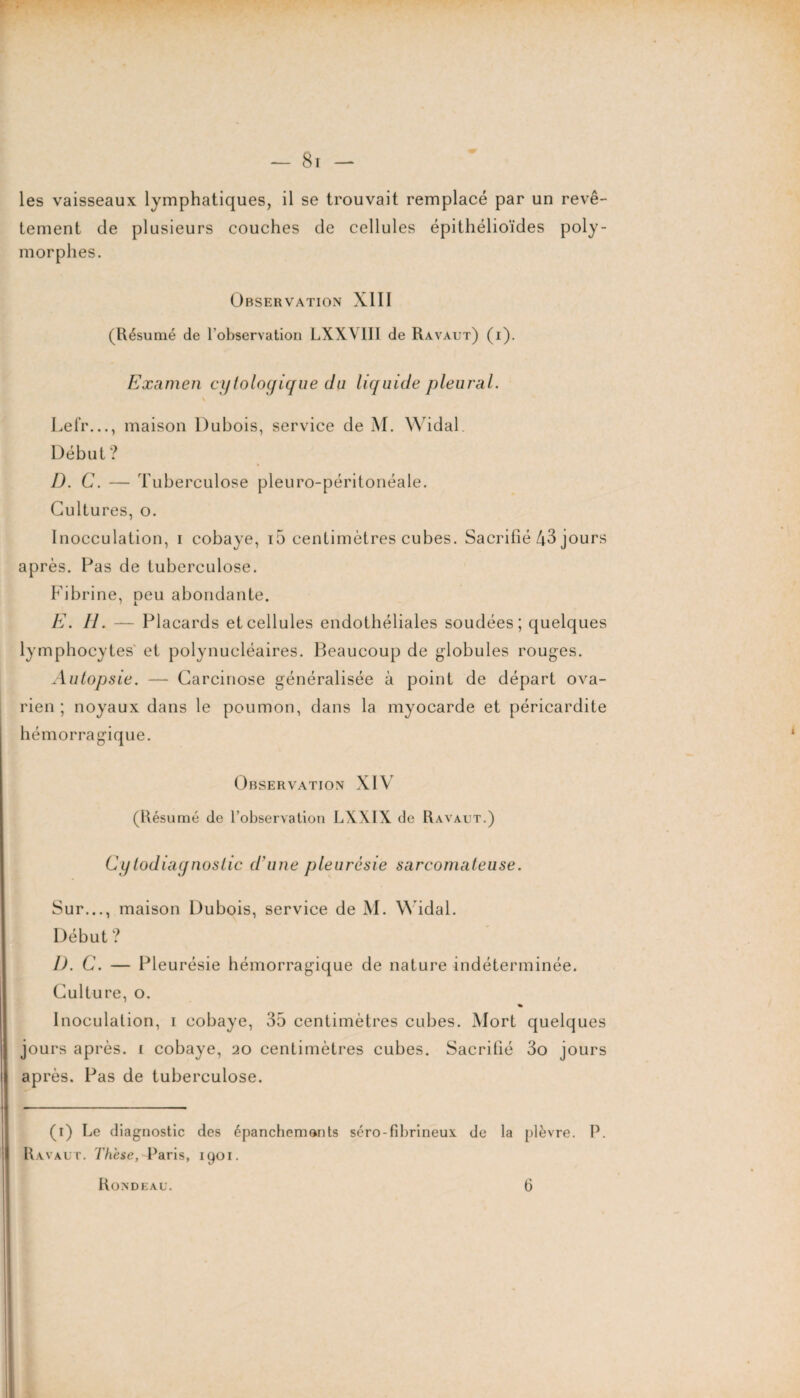 — Br¬ ies vaisseaux lymphatiques, il se trouvait remplacé par un revê¬ tement de plusieurs couches de cellules épithélioïdes poly¬ morphes. Observation XIII (Résumé de l'observation LXXYIII de Ravaut) (i). Examen cytologique du liquide pleural. \ Lefr..., maison Dubois, service de M. Widal Début ? I). C. — Tuberculose pleuro-péritonéale. Cultures, o. Inocculalion, i cobaye, i5 centimètres cubes. Sacrifié 43 jours après. Pas de tuberculose. Fibrine, peu abondante. E. II. — Placards et cellules endothéliales soudées; quelques lymphocytes et polynucléaires. Beaucoup de globules rouges. Autopsie. — Carcinose généralisée à point de départ ova¬ rien ; noyaux dans le poumon, dans la myocarde et péricardite hémorragique. Observation XIV (Résumé de l’observation LXXIX de Ravaut.) Cy todiagnostic d'une pleurésie sarcomateuse. Sur..., maison Dubois, service de M. Widal. Début ? D. C. — Pleurésie hémorragique de nature indéterminée. Culture, o. * Inoculation, i cobaye, 35 centimètres cubes. Mort quelques jours après, i cobaye, 20 centimètres cubes. Sacrifié 3o jours après. Pas de tuberculose. (1) Le diagnostic des épanchemonts séro-fibrineux de la plèvre. P. Ravaut. Thèse, Paris, 1901. Rondeau. fi