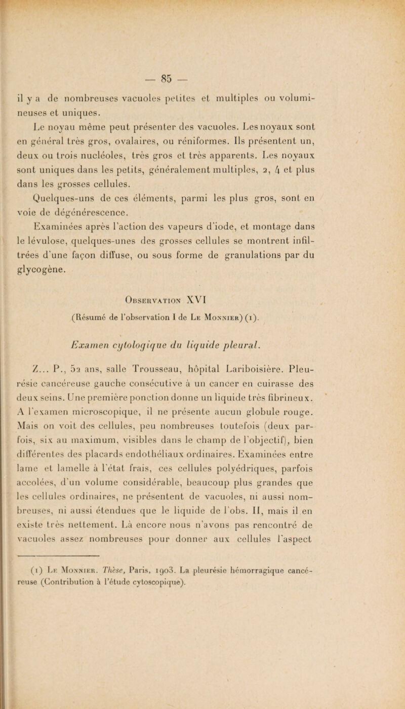 il y a de nombreuses vacuoles petites et multiples ou volumi¬ neuses et uniques. Le noyau même peut présenter des vacuoles. Les noyaux sont en général très gros, ovalaires, ou réniformes. Ils présentent un, deux ou trois nucléoles, très gros et très apparents. Les noyaux sont uniques dans les petits, généralement multiples, 2, 4 et plus dans les grosses cellules. Quelques-uns de ces éléments, parmi les plus gros, sont en voie de dégénérescence. Examinées après Faction des vapeurs d'iode, et montage dans le lévulose, quelques-unes des grosses cellules se montrent infil¬ trées d'une façon diffuse, ou sous forme de granulations par du glycogène. Observation XVI (Résumé de l’observation 1 de Le Monnier) (i). Examen cytologique du liquide pleural. Z... P., 5a ans, salle Trousseau, hôpital Lariboisière. Pleu¬ résie cancéreuse gauche consécutive à un cancer en cuirasse des deux seins. Une première ponction donne un liquide très fibrineux. A l'examen microscopique, il ne présente aucun globule rouge. Mais on voit des cellules, peu nombreuses toutefois (deux par¬ fois, six au maximum, visibles dans le champ de l'objectif), bien différentes des placards endothéliaux ordinaires. Examinées entre lame et lamelle à l'état frais, ces cellules polyédriques, parfois accolées, d'un volume considérable, beaucoup plus grandes que les cellules ordinaires, ne présentent de vacuoles, ni aussi nom¬ breuses, ni aussi étendues que le liquide de l obs. II, mais il en existe très nettement. Là encore nous n’avons pas rencontré de vacuoles assez nombreuses pour donner aux cellules l’aspect (1) Le Monnier. These, Paris, igo3. La pleurésie hémorragique cancé¬ reuse (Contribution à l’étude cytoscopique).