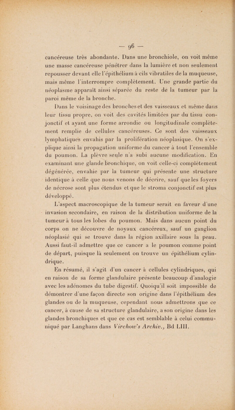 cancéreuse très abondante. Dans une bronchiole, on voit même une masse cancéreuse pénétrer dans la lumière et non seulement repousser devant elle l’épithélium à cils vibratiles de la muqueuse, mais même l'interrompre complètement. Une grande partie du néoplasme apparaît ainsi séparée du reste de la tumeur par la paroi même de la bronche. Dans le voisinage des bronches et des vaisseaux et même dans leur tissu propre, on voit des cavités limitées par du tissu con¬ jonctif et ayant une forme arrondie ou longitudinale complète¬ ment remplie de cellules cancéreuses. Ce sont des vaisseaux lymphatiques envahis par la prolifération néoplasique. On s'ex¬ plique ainsi la propagation uniforme du cancer à tout l'ensemble du poumon. La plèvre seule n'a subi aucune modification. En examinant une glande bronchique, on voit celle-ci complètement dégénérée, envahie par la tumeur qui présente une structure identique à celle que nous venons de décrire, sauf que les foyers de nécrose sont plus étendus et que le stroma conjonctif est plus développé. L’aspect macroscopique de la tumeur serait en faveur d'une invasion secondaire, en raison de la distribution uniforme de la tumeur à tous les lobes du poumon. Mais dans aucun point du corps on ne découvre de noyaux cancéreux, sauf un ganglion néoplasié qui se trouve dans la région axillaire sous la peau. Aussi faut-il admettre que ce cancer a le poumon comme point de départ, puisque là seulement on trouve un épithélium cylin¬ drique. En résumé, il s’agit d’un cancer à cellules cylindriques, qui en raison de sa forme glandulaire présente beaucoup d’analogie avec les adénomes du tube digestif. Quoiqu’il soit impossible de démontrer d'une façon directe son origine dans l’épithélium des glandes ou de la muqueuse, cependant nous admettrons que ce cancer, à cause de sa structure glandulaire, a son origine dans les glandes bronchiques et que ce cas est semblable à celui commu¬ niqué par Langhans dans Virchow’s Archiv,y Bd LIII.