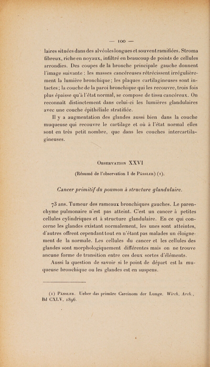 laires situées dans des alvéoleslongues et souventramifiées. Stroma fibreux, riche en noyaux, infiltré en beaucoup de points de cellules arrondies. Des coupes de la bronche principale gauche donnent l'image suivante: les masses cancéreuses rétrécissent irrégulière¬ ment la lumière bronchique; les plaques cartilagineuses sont in¬ tactes ; la couche de la paroi bronchique qui les recouvre, trois fois plus épaisse qu’à l’état normal, se compose de tissu cancéreux. On reconnaît distinctement dans celui-ci les lumières glandulaires avec une couche épithéliale stratifiée. Il y a augmentation des glandes aussi bien dans la couche muqueuse qui recouvre le cartilage et où à l’état normal elles sont en très petit nombre, que dans les couches intercartila¬ gineuses. Observation XXVI (Résumé de l’observation I de Pàssler) (t). Cancer primitif du poumon à structure glandulaire. 73 ans. Tumeur des rameaux bronchiques gauches. Le paren¬ chyme pulmonaire n’est pas atteint. C’est un cancer à petites cellules cylindriques et à structure glandulaire. En ce qui con¬ cerne les glandes existant normalement, les unes sont atteintes, d’autres offrent cependant tout en n’étant pas malades un éloigne¬ ment de la normale. Les cellules du cancer et les cellules des glandes sont morphologiquement différentes mais on ne trouve ancune forme de transition entre ces deux sortes d’éléments. Aussi la question de savoir si le point de départ est la mu¬ queuse bronchique ou les glandes est en suspens. (1) Pàssler. Bd CXLV, 1896. Ueber das primâre Carcinom der Lunge. Wirch. Arch.,