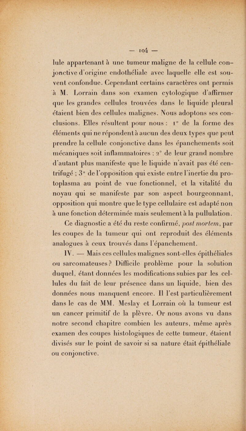 Iule appartenant à une tumeur maligne de la cellule con¬ jonctive d’origine endothéliale avec laquelle elle est sou¬ vent confondue. Cependant certains caractères ont permis à M. Lorrain dans son examen cytologique d’affirmer que les grandes cellules trouvées dans le liquide pleural étaient bien des cellules malignes. Nous adoptons ses con¬ clusions. Elles résultent pour nous : i° de la forme des éléments qui ne répondent à aucun des deux types que peut prendre la cellule conjonctive dans les épanchements soit mécaniques soit inflammatoires ; 2° de leur grand nombre d’autant plus manifeste que le liquide n’avait pas été cen¬ trifugé ; 3° de l’opposition qui existe entre l’inertie du pro¬ toplasma au point de vue fonctionnel, et la vitalité du noyau qui se manifeste par son aspect bourgeonnant, opposition qui montre que le type cellulaire est adapté non à une fonction déterminée mais seulement à la pullulation. Ce diagnostic a été du reste confirmé, post mortem, par les coupes de la tumeur qui ont reproduit des éléments analogues à ceux trouvés dans l’épanchement. IV. — Mais ces cellules malignes sont-elles épithéliales ou sarcomateuses ? Difficile problème pour la solution duquel, étant données les modifications subies par les cel¬ lules du fait de leur présence dans un liquide, bien des données nous manquent encore. Il l’est particulièrement dans le cas de MM. Meslay et Lorrain où la tumeur est un cancer primitif de la plèvre. Or nous avons vu dans notre second chapitre combien les auteurs, même après examen des coupes histologiques de cette tumeur, étaient divisés sur le point de savoir si sa nature était épithéliale ou conjonctive.