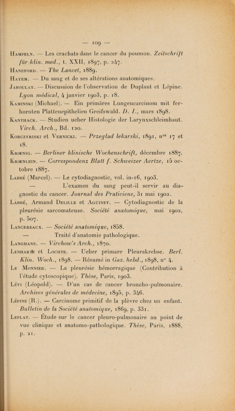 Hampeln. — Les crachats dans le cancer du poumon. Zeitschrift fur klin. med., t. XXII, 1897, p. 247. Handford. — The Lancet, 1889. Hayem. — Du sang et de ses altérations anatomiques. Jaboulay. — Discussion de l’observation de Duplant et Lépine. Lyon médical, 4 janvier 1903, p. 18. Kaminski (Michael). — Ein primâres Lungencarcinom mit fer- hornten Plattenepithelien Greifswald. D. I., mars 1898. Kanthack. — Studien ueber Histologie der Larynxschleimhaut. Virch. Arch., Bd. 120. Korczyriski et Vernicki. — Przeglad lekarski, 1891, nos 17 et 18. Kroenig. — Berliner klinische Wochenschrift, décembre 1887. Kroenlein. — Correspondent Blatt f. Schweizer Aertze, i5 oc¬ tobre 1887. Labbé (Marcel). — Le cytodiagnostic, vol. in-16, 1903. — L'examen du sang peut-il servir au dia¬ gnostic du cancer. Journal des Praticiens, 3i mai 1902. Labbé, Armand Delille et Aguinet. — Cytodiagnostic de la pleurésie sarcomateuse. Société anatomique, mai 1902, p. 507. Lancereaux. — Société anatomique, i858. — Traité d’anatomie pathologique. Langhans. — Virchow’s Arch., 1870. LENHARitz et Lochte. — Ueber primare Pleurakrebse. Berl. Klin. Woch., 1898. — Résumé in Gaz. hehd., 1898, n° 4- Le Monnier. — La pleurésie hémorragique (Contribution à l’étude cytoscopique). Thèse, Paris, 1903. Lévi (Léopold). — D'un cas de cancer broncho-pulmonaire. Archives générales de médecine, 1896, p. 346. Lépine (R.). — Carcinome primitif de la plèvre chez un enfant. Bulletin de la Société anatomique, 1869, p. 331. Leplat. — Etude sur le cancer pleuro-pulmonaire au point de vue clinique et anatomo-pathologique. Thèse, Paris, 1888, p. 2 1.