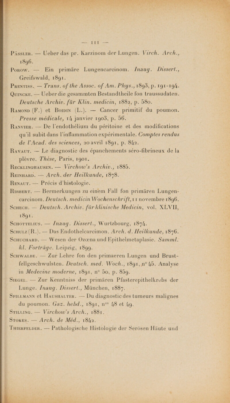 Pàssler. — Ueber das pr. Karzinom der Lungen. Virch. Arch., 189G. Porow. — Ein primare Lungencarcinom. Iiuiug. Dissert Greifswald, 1891. Prentiss.. — Trans. of the Assoc. of Am. Phys., 1893, p. 191-194. Quincke. — Ueberdie gesamrnten Bestandtheile fon traussudaten. Deutsche Archiv. fiir Klin, medicin, 1882, p. 58o. Ramond (F.) et Boidin (L.). — Cancer primitif du poumon. Presse médicale, i4 janvier 1903, p. 56. Ranvier. — De l'endothélium du péritoine et des modifications qu'il subit dans l'inflammation expérimentale. Comptes rendus de U Acad, des sciences, 20 avril 1891, p. 842. Ravaut. — Le diagnostic des épanchements séro-fibrineux de la plèvre. Thèse, Paris, 1901. Recklinghausen. — Virchow’s Archiv., i885. Reinhard. — Arch. der Heilkunde, 1878. Renaut. — Précis d'histologie. Ribbert. — Bermerkungen zu einem Fall fon primaren Lungen¬ carcinom. Deutsch. medicin Wochenschrift, 11 novembre 1896. Schech. — Deutsch. Archiv. fur klinische Medicin, vol. XLVII, 1891. Schottelius. — Inaug. Dissert., Wurtzbourg, 1874. Schulz[R.). — Das Endothelcarcimon. Arch. d. Heilkunde, 1876. Schuchard.— Wesen der Ozœna und Epithelmetaplasie. Samml. kl. Fortrage. Leipzig, 1899. Schwalbe. — Zur Lehre fon den primaeren Lungen und Brust- fellgeschwulsten. Deutsch. med. Woch., 1891, n° 45. Analyse in Medecine moderne, 1891, n° 5o, p. 859. Siegel. — Zur Kenntniss der primaren Pfasterepithelkrebs der Lunge. Diaug. Dissert., München, 1887. Spillmann et Haushalter. —Du diagnostic des tumeurs malignes du poumon. Gaz. hebd., 1891, nos 48 et 49. Stilung.— Virchow’s Arch., 1881. Stores. — Arch. de Mèd., 1842. Thierfelder. — Patholoerische Histologie der Serosen Haute und