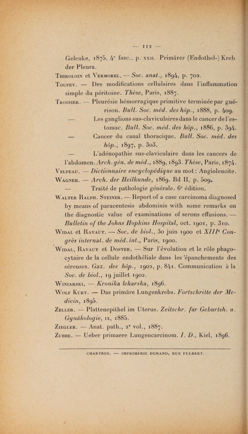 f — I 12 — Gelenke, 1875, 4e fasc., p. xxn. Primarer (Endothel-) Kreb der Pleura. Thiroloin et Vermorel. — Soc. anal., 1894, p. 702. Toupet. — Des modifications cellulaires dans l’inflammation simple du péritoine. Thèse, Paris, 1887. Troisier. — Pleurésie hémorragique primitive terminée par gué¬ rison. Bull. Soc. méd. des hop., 1888, p. 409. — Les ganglions sus-claviculaires dans le cancer de l’es¬ tomac. Bull. Soc. méd. des hop., 1886, p. 394. — Cancer du canal thoracique. Bull. Soc. méd. des hop., 1897, p. 3o3. — L’adénopathie sus-claviculaire dans les cancers de l’abdomen.Arch.gén. de méd., 1889, 1893. Thèse, Paris, 1874. Velpeau. — Dictionnaire encyclopédique au mot: Angioleucite. Wagner. — Arch. der Heilkunde, 1869. Bd II, p. 509. — Traité de pathologie générale. 6e édition. W alter Ralph. Steiner. — Report of a case carcinoma diagnosed by means of paracentesis abdominis with some remarks on the diagnostic value of examinations of serons effusions. — Bulletin of the Johns Hopkins Hospital, oct. 1901, p. 3io. Widal et Ravaut. —• Soc, de biol., 3o juin 1900 et XIIIe Con¬ grès internat, de mèd.int., Paris, 1900. Widal, Ravaut et Dopter. — Sur l'évolution et le rôle phago¬ cytaire de la cellule endothéliale dans les epanchements des séreuses. Gaz. des hop., 1902, p. 841 • Communication à la Soc. de biol., 19 juillet 1902. Winiarski. — Kronika lekarska, 1896. Wolf Kurt. — Das primâre Lungenkrebs. Forlschritte der Me- dicin, 1895. Zeller. — Plattenepithel im Utérus. Zeitschr. fur Geburtsh. u. Gynakologie, ix, i885. Ziegler. — Anat. path., 2e vol., 1887. Zubbe. — Ueber primaere Lungencarcinom. /. Z)., Kiel, 1896. f CHARTRES. IMPRIMERIE DURAND, RUE FULBERT.