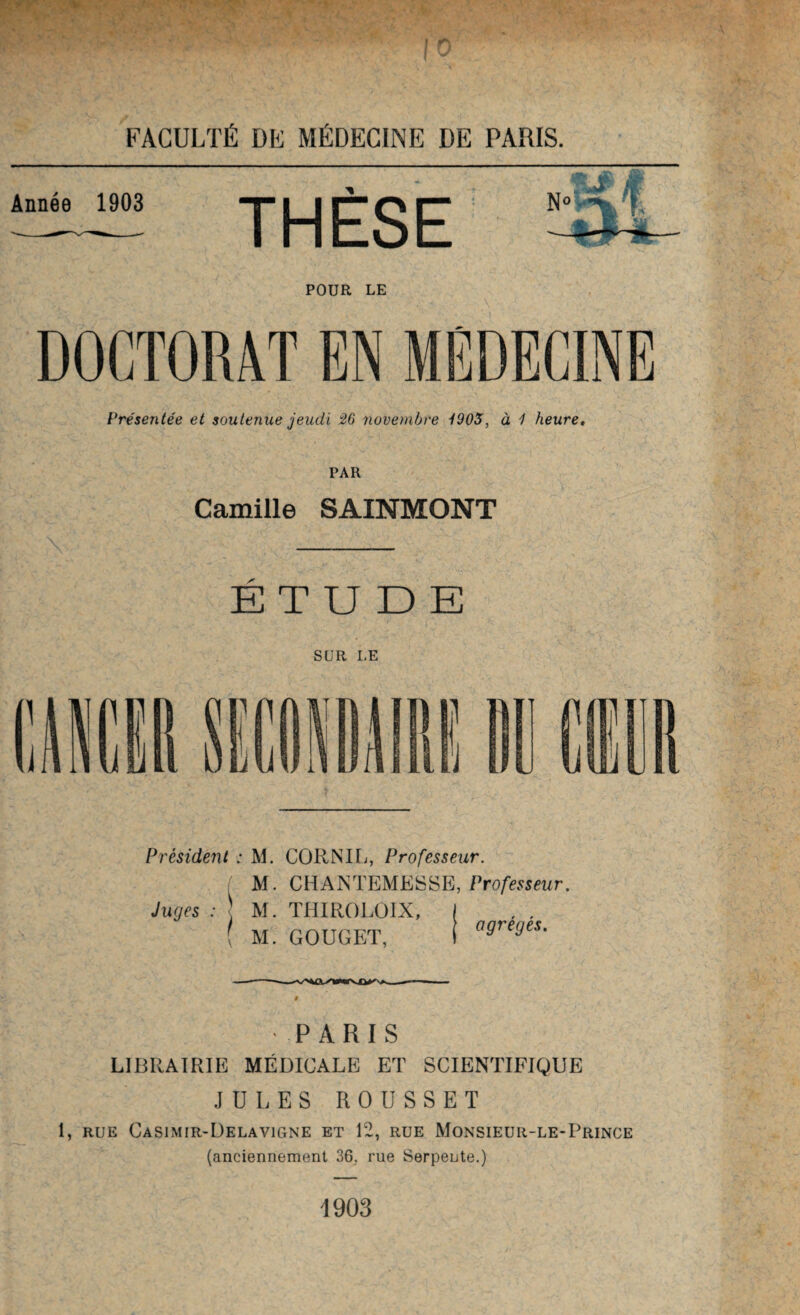 POUR LE Présentée et soutenue jeudi 26 novembre -(905, à 1 heure. PAR Camille SAINMONT ETUDE SUR LE Président : M. CORNIL, Professeur. M. CHANTEMESSE, Professeur. Juges : \ M. THIROLÜIX, ( , , ( M. GOUGET, i agnrjeS- PARIS LIBRAIRIE MÉDICALE ET SCIENTIFIQUE JULES R O U S S E T 1, rue Casimir-Delavigne et 12, rue Monsieuii-le-Prince (anciennement 36, rue Serpente.) 1903