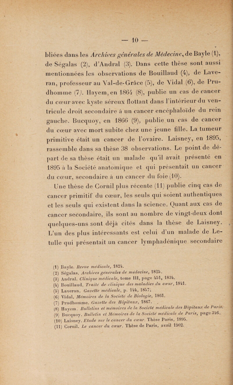 10 — bliées dans les Archives générales de Médecine, de Bayle (1), de Ségalas (2), d'Andral (3). Dans cette thèse sont aussi mentionnées les observations de Bouillaud (4), de Lave- ran, professeur au Yal-de-Grâce (5), de Vidai (6), de Pru- dhomme (1). Hayern, en 1864 (8), publie un cas de cancer du cœur avec kyste séreux flottant dans l’intérieur du ven¬ tricule droit secondaire à un cancer encéphaloide du rein gauche. Bucqu oy, en 1866 (9), publie un cas de cancer du cœur avec mort subite chez une jeune fille. La tumeur primitive était un cancer de l ovaire. Laisney, en 189o, rassemble dans sa thèse 38 observations. Le point de dé¬ part de sa thèse était un malade qu'il avait présenté en 1895 à la Société anatomique et qui présentait un cancer du cœur, secondaire à un cancer du foie (10). Une thèse de Cornil plus récente (11) publie cinq cas de cancer primitif du cœur, les seuls qui soient authentiques et les seuls qui existent dans la science. Quant aux cas de cancer secondaire, ils sont au nombre de vingt-deux dont quelques-uns sont déjà cités dans la thèse de Laisney. L’un des plus intéressants est celui d’un malade de Le- tulle qui présentait un cancer lymphadénique secondaire (1) Bayle. Revue médicale, 1824. (2) Ségalas. Archives générales de médecine, 1825. (3) Andral. Clinique médicale, tome III, page 451, 1834. (4) Bouillaud. Traité de clinique des maladies du cceui, 1841. (5) Laveran. Gazette médicale, p. 144^ 1857. (6) Vidal. Mémoires de la Société de Biologie, 1861. (7) Prudhomme. Gazette des Hôpitaux, 1867. „ (8) Hayem. Bulletins et mémoires de la Société médicale des Hôpitaux de Pans. (9) Bucquoy. Bulletin et Mémoires de la Société médicale de Paris, page 346. (10) Laisney. Etude sur le cancer du cœur. Thèse Paris, 1895.
