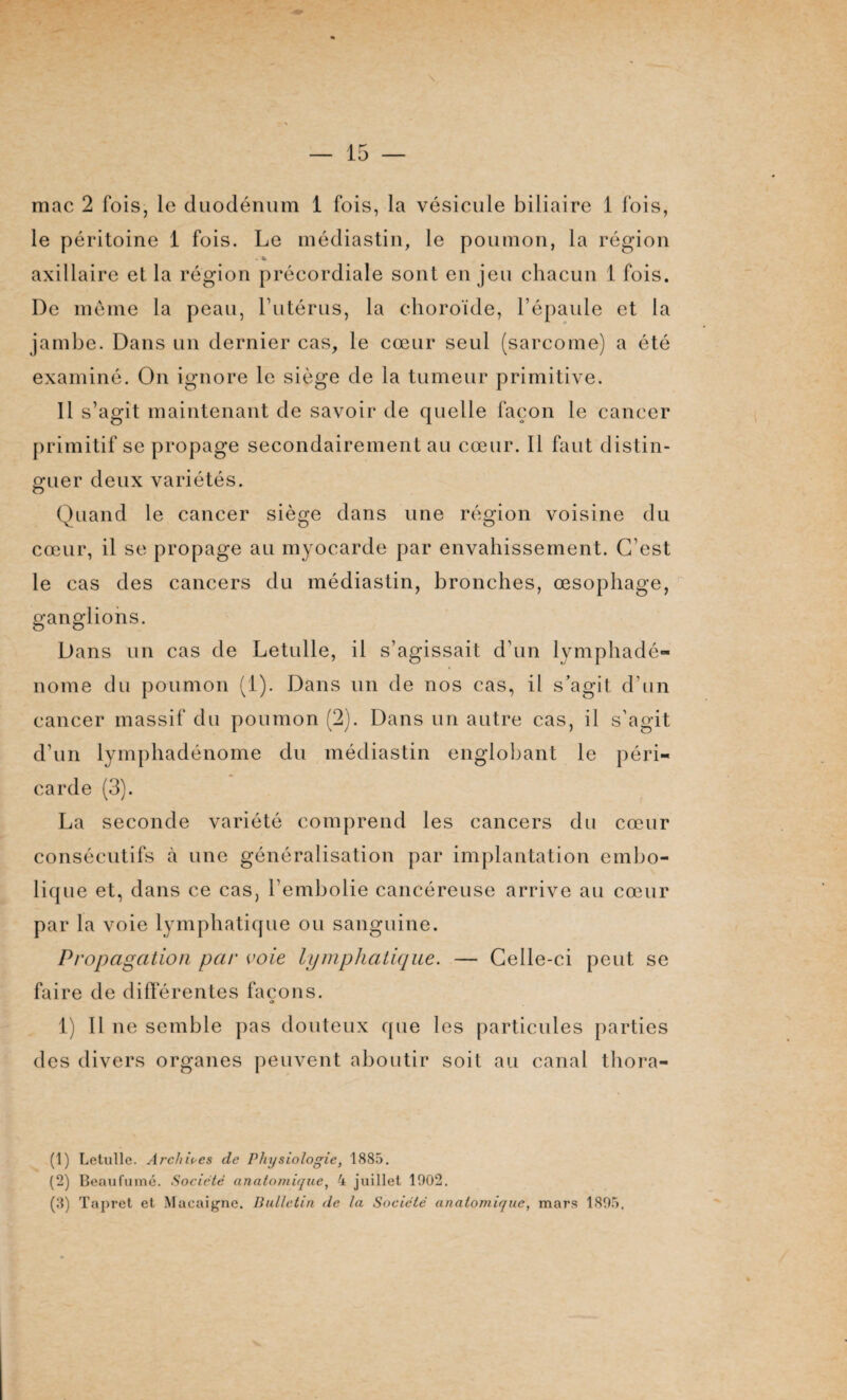 mac 2 fois, le duodénum 1 fois, la vésicule biliaire 1 fois, le péritoine 1 fois. Le médiastin, le poumon, la région . * axillaire et la région précordiale sont en jeu chacun 1 fois. De meme la peau, l’utérus, la choroïde, l’épaule et la jambe. Dans un dernier cas, le cœur seul (sarcome) a été examiné. On ignore le siège de la tumeur primitive. Il s’agit maintenant de savoir de quelle façon le cancer primitif se propage secondairement au cœur. Il faut distin¬ guer deux variétés. Quand le cancer siège dans une région voisine du cœur, il se propage au myocarde par envahissement. C’est le cas des cancers du médiastin, bronches, œsophage, ganglions. Dans un cas de Letulle, il s’agissait d’un lymphadé- nome du poumon (1). Dans un de nos cas, il s’agit d’un cancer massif du poumon (2). Dans un autre cas, il s’agit d’un lymphadénome du médiastin englobant le péri¬ carde (3). La seconde variété comprend les cancers du cœur consécutifs à une généralisation par implantation embo¬ lique et, dans ce cas, l’embolie cancéreuse arrive au cœur par la voie lymphatique ou sanguine. Propagation par voie lymphatique. — Celle-ci peut se faire de différentes façons. 1) 11 ne semble pas douteux que les particules parties des divers organes peuvent aboutir soit au canal thora- (î) Letulle. Archives de Physiologie, 1885. (2) Beaufumé. Société anatomique, 4 juillet 1002. (3) Tapret et Macaigne. Bulletin de la Société anatomique, mars 1895