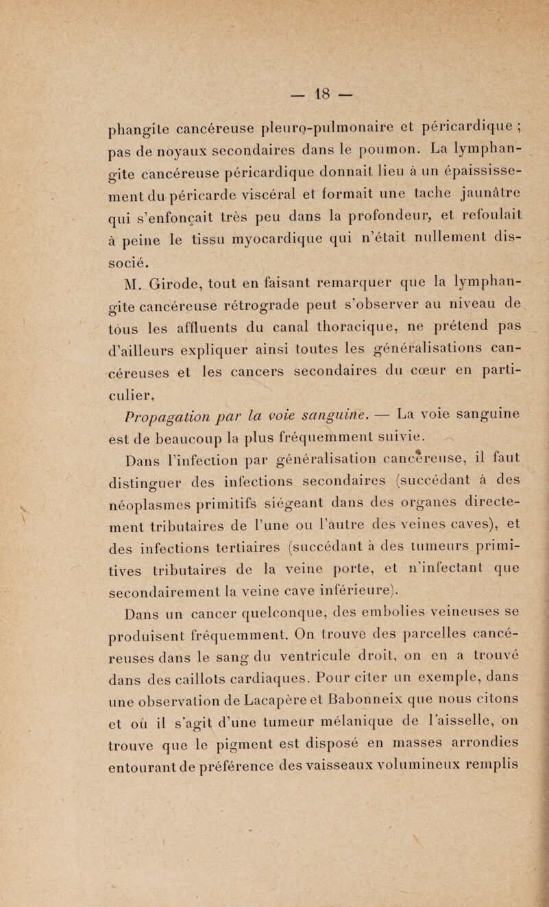 phangile cancéreuse pleuro-pulmonaire et péricardique ; pas de noyaux secondaires dans le poumon. La lymphan¬ gite cancéreuse péricardique donnait lieu à un épaississe¬ ment du péricarde viscéral et formait une tache jaunâtre qui s’enfoncait très peu dans la profondeur, et refoulait à peine le tissu myocardique qui n’était nullement dis¬ socié. M. Girode, tout en faisant remarquer que la lymphan¬ gite cancéreuse rétrograde peut s’observer au niveau de tous les affluents du canal thoracique, ne prétend pas d’ailleurs expliquer ainsi toutes les généralisations can¬ céreuses et les cancers secondaires du cœur en parti¬ culier, Propagation par la voie sanguine. — La voie sanguine est de beaucoup la plus fréquemment suivie. Dans l’infection par généralisation cancéreuse, il faut distinguer des infections secondaires (succédant à des néoplasmes primitifs siégeant dans des organes directe¬ ment tributaires de l’une ou l’autre des veines caves), et des infections tertiaires (succédant a des tumeurs primi¬ tives tributaires de la veine porte, et n’infectant que secondairement la veine cave inférieure). Dans un cancer quelconque, des embolies veineuses se produisent fréquemment. On trouve des parcelles cancé¬ reuses dans le sang du ventricule droit, on en a trouvé dans des caillots cardiaques. Pour citer un exemple, dans une observation de Lacapèreet Babonneix que nous citons et où il s’agit d’une tumeur mélanique de l’aisselle, on trouve que le pigment est disposé en masses arrondies entourant de préférence des vaisseaux volumineux remplis !1