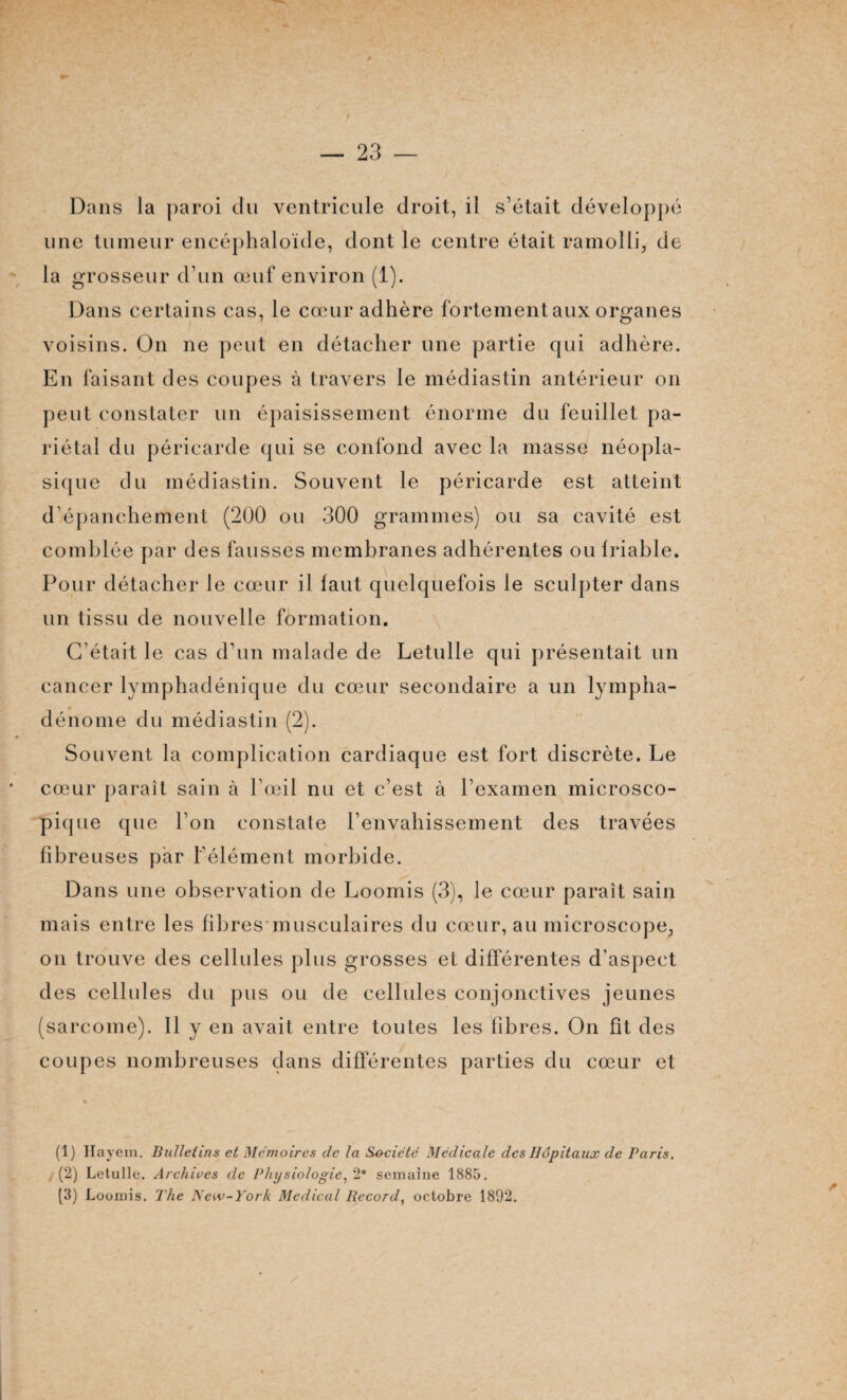 Dans la paroi du ventricule droit, il s’était développé une tumeur encéphaloïde, dont le centre était ramolli, de la grosseur d’un œuf environ (1). Dans certains cas, le cœur adhère fortement aux organes voisins. On ne peut en détacher une partie qui adhère. En faisant des coupes à travers le médiastin antérieur on peut constater un épaisissement énorme du feuillet pa¬ riétal du péricarde qui se confond avec la niasse néopla¬ sique du médiastin. Souvent le péricarde est atteint d’épanchement (200 ou 300 grammes) ou sa cavité est comblée par des fausses membranes adhérentes oulriable. Pour détacher le cœur il faut quelquefois le sculpter dans un tissu de nouvelle formation. C'était le cas d’un malade de Letulle qui présentait un cancer lymphadénique du cœur secondaire a un lympha- dénome du médiastin (2). Souvent la complication cardiaque est fort discrète. Le cœur paraît sain à l’œil nu et c’est à l’examen microsco¬ pique que l’on constate l’envahissement des travées fibreuses par l’élément morbide. Dans une observation de Loomis (3), le cœur paraît sain mais entre les fibres musculaires du cœur, au microscope, on trouve des cellules plus grosses et différentes d'aspect des cellules du pus ou de cellules conjonctives jeunes (sarcome). Il y en avait entre toutes les fibres. On fît des coupes nombreuses dans différentes parties du cœur et (1) Hayem. Bulletins et Mémoires de la Société Médicale des Hôpitaux de Paris. (2) Letulle. Archives de Physiologie, 2° semaine 1885. (3) Loomis. The New-York Medical Record, octobre 1892.