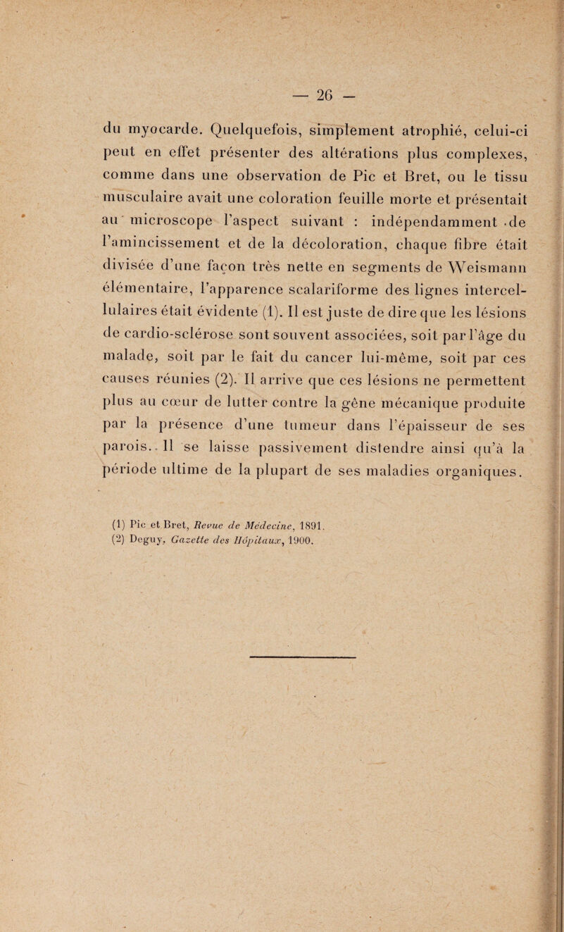 du myocarde. Quelquefois, simplement atrophié, celui-ci peut en effet présenter des altérations plus complexes, comme dans une observation de Pic et Bret, ou le tissu musculaire avait une coloration feuille morte et présentait au microscope l’aspect suivant : indépendamment -de l’amincissement et de la décoloration, chaque fibre était divisée d’une façon très nette en segments de Weismann élémentaire, l’apparence scalariforme des lignes intercel¬ lulaires était évidente (1). Il est juste de dire que les lésions de cardio-sclérose sont souvent associées, soit par l’âge du malade, soit par le fait du cancer lui-même, soit par ces causes réunies (2). Il arrive que ces lésions ne permettent plus au cœur de lutter contre la gêne mécanique produite par la présence d’une tumeur dans l’épaisseur de ses parois. 11 se laisse passivement distendre ainsi qu’à la période ultime de la plupart de ses maladies organiques. (1) Pic et Bret, Revue de Médecine, 1891. (2) Deguy, Gazette des Hôpitaux, 1900.