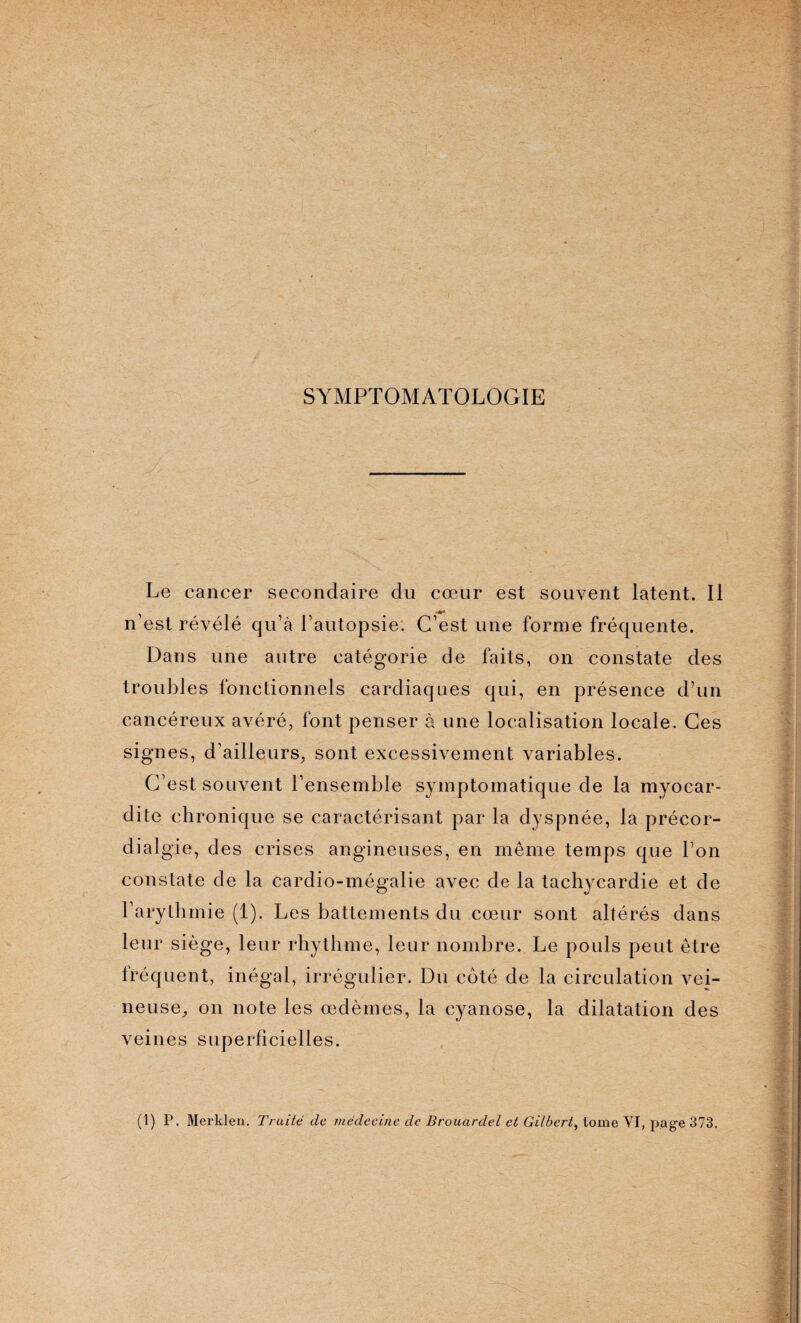 SYMPTOMATOLOGIE Le cancer secondaire du cœur est souvent latent. Il n’est révélé qu’à l’autopsie. C’est une forme fréquente. Dans une autre catégorie de faits, on constate des troubles fonctionnels cardiaques qui, en présence d’un cancéreux avéré, font penser à une localisation locale. Ces signes, d'ailleurs, sont excessivement variables. C’est souvent l'ensemble symptomatique de la myocar¬ dite chronique se caractérisant par la dyspnée, la précor- dialgie, des crises angineuses, en même temps que l’on constate de la cardio-mégalie avec de la tachycardie et de l’arythmie (1). Les battements du cœur sont altérés dans leur siège, leur rhythme, leur nombre. Le pouls peut être fréquent, inégal, irrégulier. Du coté de la circulation vei¬ neuse^ on note les œdèmes, la cyanose, la dilatation des veines superficielles. (1) P. Merklen. Traité de médecine de Brouardel et Gilbert, tome VI, page 373.