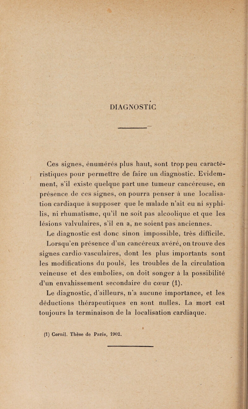 DIAGNOSTIC Ces signes, énumérés plus haut, sont trop peu caracté¬ ristiques pour permettre de faire un diagnostic. Evidem¬ ment, s’il existe quelque part une tumeur cancéreuse, en présence de ces signes, on pourra penser à une localisa¬ tion cardiaque à supposer que le malade n’ait eu ni syphi¬ lis, ni rhumatisme, qu’il ne soit pas alcoolique et que les lésions valvulaires, s’il en a, ne soient pas anciennes. Le diagnostic est donc sinon impossible, très difficile. Lorsqu’en présence d’un cancéreux avéré, on trouve des signes cardio-vasculaires, dont les plus importants sont les modifications du pouls, les troubles de la circulation veineuse et des embolies, on doit songer à la possibilité d’un envahissement secondaire du cœur (1). Le diagnostic, d’ailleurs, n’a aucune importance, et les déductions thérapeutiques en sont Huiles. La mort est toujours la terminaison de la localisation cardiaque. (1) Cornil. Thèse de Paris, 1902.