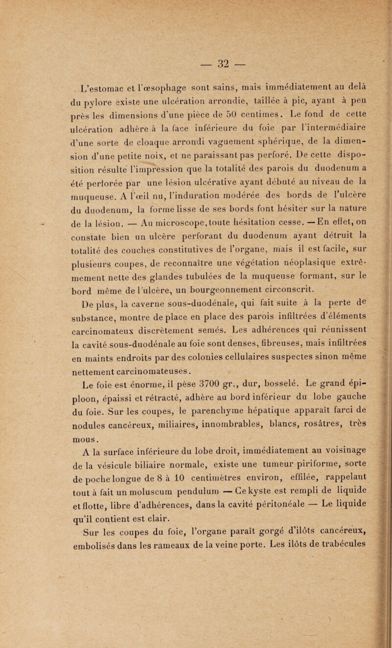 L’estomac et l’œsophage sont sains, mais immédiatement an dehà du pylore existe une ulcération arrondie, taillée à pic, ayant à peu près les dimensions d’une pièce de 50 centimes. Le fond de cette ulcération adhère à la face inférieure du foie par l’intermédiaire d’une sorte de cloaque arrondi vaguement sphérique, de la dimen¬ sion d’une petite noix, et ne paraissant pas perforé. De cette dispo¬ sition résulte l’impression que la totalité des parois du duodénum a été perforée par une lésion ulcérative ayant débuté au niveau de la muqueuse. A l’œil nu, l’induration modérée des bords de l’ulcère du duodénum, la forme lisse de ses bords font hésiter sur la nature de la lésion. — Au microscope,toute hésitation cesse. —En effet, on constate bien un ulcère perforant du duodénum ayant détruit la totalité des couches constitutives de l’organe, mais il est facile, sur plusieurs coupes, de reconnaître une végétation néoplasique extrê¬ mement nette des glandes tubulées de la muqueuse formant, sur le bord même de 1 ulcère, un bourgeonnement circonscrit. De plus, la caverne sous-duodénale, qui fait suite à la perte de substance, montre déplacé en place des parois infiltrées d’éléments carcinomateux discrètement semés. Les adhérences qui réunissent la cavité sous-duodénale au foie sont denses, fibreuses, mais infiltrées en maints endroits par des colonies cellulaires suspectes sinon même nettement carcinomateuses. Le foie est énorme, il pèse 3700 gr., dur, bosselé. Le grand épi¬ ploon, épaissi et rétracté, adhère au bord inférieur du lobe gauche du foie. Sur les coupes, le parenchyme hépatique apparaît farci de nodules cancéreux, miliaires, innombrables, blancs, rosâtres, très mous. A la surface inférieure du lobe droit, immédiatement au voisinage de la vésicule biliaire normale, existe une tumeur piriforme, sorte de poche longue de 8 à 10 centimètres environ, effilée, rappelant tout à fait un moluscum pendulum — Ce kyste est rempli de liquide et flotte, libre d’adhérences, dans la cavité péritonéale — Le liquide qu’il contient est clair. Sur les coupes du foie, l’organe paraît gorgé d’ilôts cancéreux, embolisés dans les rameaux de la veine porte. Les ilôts de trabécules .