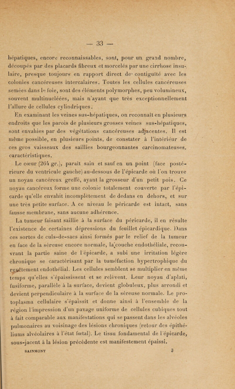 hépatiques, encore reconnaissables, sont, pour un grand nombre, découpés par des placards fibreux et morcelés par une cirrhose insu¬ laire, presque toujours en rapport direct de* contiguïté avec les colonies cancéreuses intercalaires. Toutes les cellules cancéreuses semées dans le foie, sont des éléments polymorphes, peu volumineux, souvent multinucléées, mais n’ayant que très exceptionnellement l’allure de cellules cylindriques. En examinant les veines sus-hépatiques, on reconnaît en plusieurs endroits que les parois de plusieurs grosses veines sus-hépatiques, sont envahies par des végétations cancéreuses adjacentes. Il est même possible, en plusieurs points, de constater à l’intériéur de ces gros vaisseaux des saillies bourgeonnantes carcinomateuses, caractéristiques. Le cœur (264 gr.), paraît sain et sauf en un point (face posté¬ rieure du ventricule gauche) au-dessous de l’épicarde où l'on trouve un noyau cancéreux greffé, ayant la grosseur d’un petit pois. Ce noyau cancéreux forme une colonie totalement couverte par l'épi— carde qu’elle envahit incomplètement de dedans en dehors, et sur une très petite surface. A ce niveau le péricarde est intact, sans fausse membrane, sans aucune adhérence. La tumeur faisant saillie à la surface du péricarde, il en résulte l’existence de certaines dépressions du feuillet épicardique. Dans ces sortes de culs-de-sacs ainsi formés par le relief de la tumeur en face de la séreuse encore normale, laTouche endothéliale, recou¬ vrant la partie saine de l epicarde, a subi une irritation légère chronique se caractérisant par la tuméfaction hypertrophique du revêtement endothélial. Les cellules semblent se multiplier en même temps qu’elles s’épaississent et se relèvent. Leur noyau d’aplati, fusiforme, parallèle à la surface, devient globuleux, plus arrondi et devient perpendiculaire à la surface de la séreuse normale. Le pro¬ toplasma cellulaire s’épaissit et donne ainsi à l’ensemble de la région l'impression d’un pavage uniforme de cellules cubiques tout à fait comparable aux manifestations qui se passent dans les alvéoles pulmonaires au voisinage des lésions chroniques (retour des épithé¬ liums alvéolaires à l’état fœtal). Le tissu fondamental de 1 epicarde, sous-jacent à la lésion précédente est manifestement épaissi. SA.INMONT 3