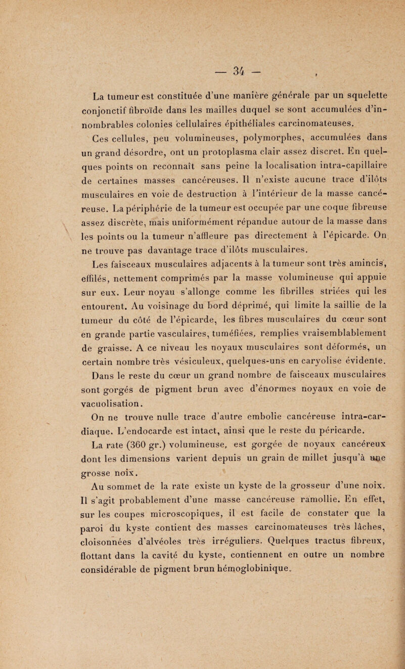 f La tumeur est constituée d’une manière générale par un squelette conjonctif fibroïde dans les mailles duquel se sont accumulées d’in¬ nombrables colonies cellulaires épithéliales carcinomateuses. Ces cellules, peu volumineuses, polymorphes, accumulées dans un grand désordre, ont un protoplasma clair assez discret. En quel¬ ques points on reconnaît sans peine la localisation intra-capillaire de certaines masses cancéreuses. Il n’existe aucune trace d’ilôts musculaires en voie de destruction à l’intérieur de la masse cancé¬ reuse. La périphérie de la tumeur est occupée par une coque fibreuse assez discrète, mais uniformément répandue autour de la masse dans les points ou la tumeur n’affleure pas directement à l’épicarde. On ne trouve pas davantage trace d’ilôts musculaires. Les faisceaux musculaires adjacents à la tumeur sont très amincis, effilés, nettement comprimés par la masse volumineuse qui appuie sur eux. Leur noyau s’allonge comme les fibrilles striées qui les entourent. Au voisinage du bord déprimé, qui limite la saillie de la tumeur du côté de l’épicarde, les fibres musculaires du cœur sont en grande partie vasculaires, tuméfiées, remplies vraisemblablement de graisse. A ce niveau les noyaux musculaires sont déformés, un certain nombre très vésiculeux, quelques-uns en caryolise évidente. Dans le reste du cœur un grand nombre de faisceaux musculaires sont gorgés de pigment brun avec d’énormes noyaux en voie de vacuolisation. On ne trouve nulle trace d’autre embolie cancéreuse intra-car- diaque. L’endocarde est intact, ainsi que le reste du péricarde. La rate (360 gr.) volumineuse, est gorgée de noyaux cancéreux dont les dimensions varient depuis un grain de millet jusqu’à une grosse noix. Au sommet de la rate existe un kyste de la grosseur d’une noix. Il s’agit probablement d’une masse cancéreuse ramollie. En effet, sur les coupes microscopiques, il est facile de constater que la paroi du kyste contient des masses carcinomateuses très lâches, cloisonnées d’alvéoles très irréguliers. Quelques tractus fibreux, flottant dans la cavité du kyste, contiennent en outre un nombre considérable de pigment brun hémoglobinique.