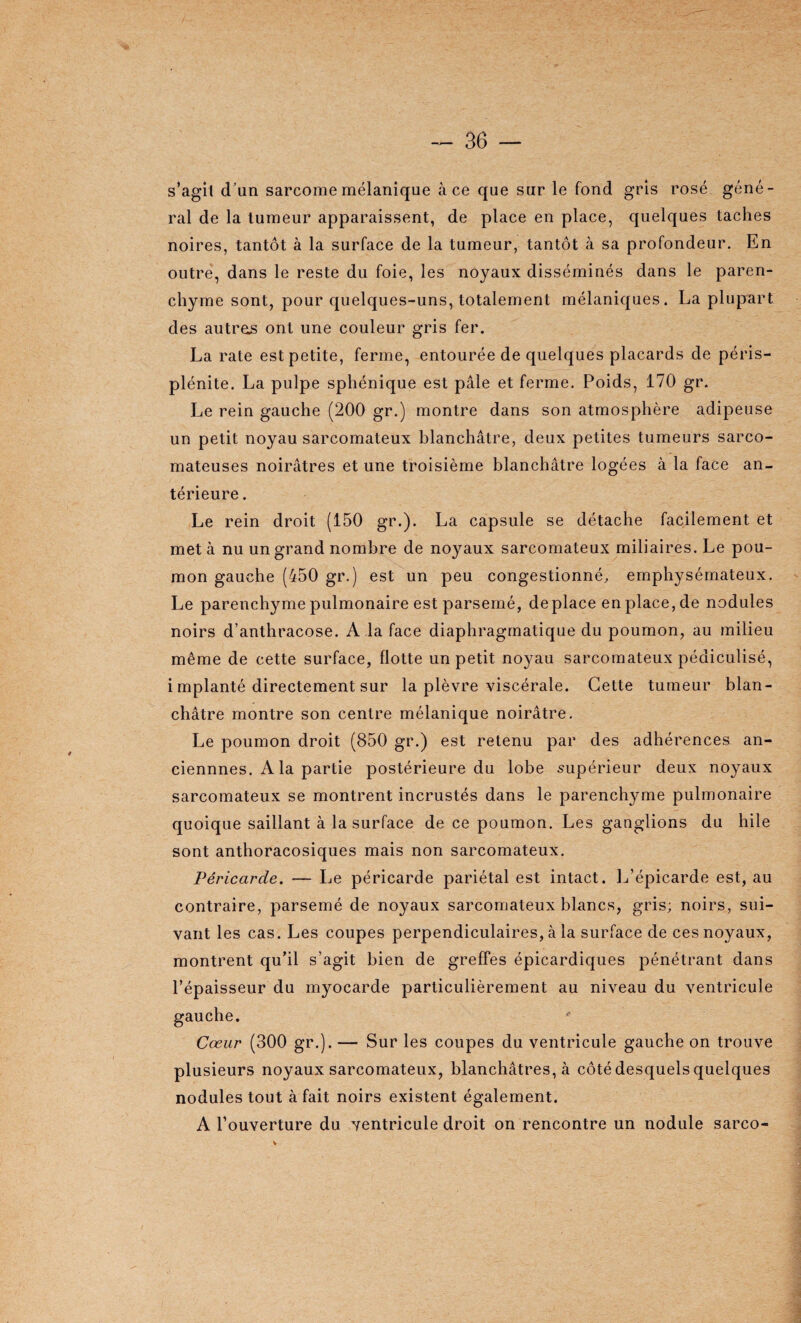 s’agit d’un sarcome mélanique à ce que sur le fond gris rosé géné¬ ral de la tumeur apparaissent, de place en place, quelques taches noires, tantôt à la surface de la tumeur, tantôt à sa profondeur. En outre, dans le reste du foie, les noyaux disséminés dans le paren¬ chyme sont, pour quelques-uns, totalement mélaniques. La plupart des autres ont une couleur gris fer. La rate est petite, ferme, entourée de quelques placards de péris- plénite. La pulpe sphénique est pâle et ferme. Poids, 170 gr. Le rein gauche (200 gr.) montre dans son atmosphère adipeuse un petit noyau sarcomateux blanchâtre, deux petites tumeurs sarco¬ mateuses noirâtres et une troisième blanchâtre logées à la face an¬ térieure . Le rein droit (150 gr.). La capsule se détache facilement et met à nu un grand nombre de noyaux sarcomateux miliaires. Le pou¬ mon gauche (450 gr.) est un peu congestionné, emphysémateux. Le parenchyme pulmonaire est parsemé, déplacé en place, de nodules noirs d’anthracose. A .la face diaphragmatique du poumon, au milieu même de cette surface, flotte un petit noyau sarcomateux pédiculisé, i mplanté directement sur la plèvre viscérale. Cette tumeur blan¬ châtre montre son centre mélanique noirâtre. Le poumon droit (850 gr.) est retenu par des adhérences an- ciennnes. A la partie postérieure du lobe supérieur deux noyaux sarcomateux se montrent incrustés dans le parenchyme pulmonaire quoique saillant à la surface de ce poumon. Les ganglions du hile sont anthoracosiques mais non sarcomateux. Péricarde. — Le péricarde pariétal est intact. L’épicarde est, au contraire, parsemé de noyaux sarcomateux blancs, gris; noirs, sui¬ vant les cas. Les coupes perpendiculaires, à la surface de ces noyaux, montrent qu’il s’agit bien de greffes épicardiques pénétrant dans l’épaisseur du myocarde particulièrement au niveau du ventricule Cœur (300 gr.). — Sur les coupes du ventricule gauche on trouve plusieurs noyaux sarcomateux, blanchâtres, à côté desquels quelques nodules tout à fait noirs existent également. A l’ouverture du ventricule droit on rencontre un nodule sarco-