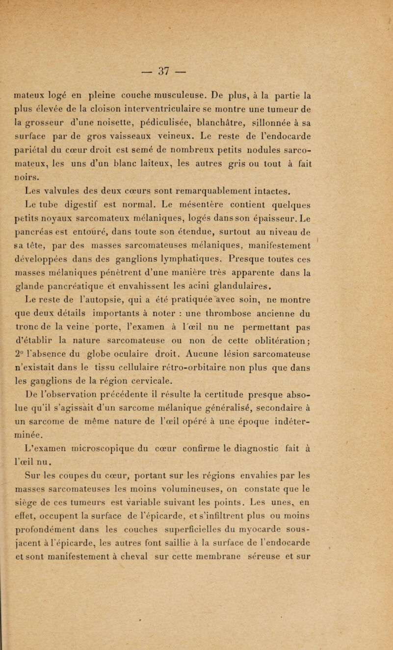 maleux logé en pleine couche musculeuse. De plus, à la partie la plus ('‘levée de la cloison interventriculaire se montre une tumeur de la grosseur d’une noisette, pédiculisée, blanchâtre, sillonnée à sa surface par de gros vaisseaux veineux. Le reste de l’endocarde pariétal du cœur droit est semé de nombreux petits nodules sarco¬ mateux, les uns d’un blanc laiteux, les autres gris ou tout à fait noirs. Les valvules des deux cœurs sont remarquablement intactes. Le tube digestif est normal. Le mésentère contient quelques petits noyaux sarcomateux mélaniques, logés dans son épaisseur. Le pancréas est entouré, dans toute son étendue, surtout au niveau de sa tete, par des masses sarcomateuses mélaniques, manifestement développées dans des ganglions lymphatiques. Presque toutes ces masses mélaniques pénètrent d’une manière très apparente dans la glande pancréatique et envahissent les acini glandulaires. Le reste de l’autopsie, qui a été pratiquée avec soin, ne montre que deux détails importants à noter : une thrombose ancienne du tronc de la veine porte, l’examen à l’œil nu ne permettant pas a d’établir la nature sarcomateuse ou non de cette oblitération; 2° l’absence du globe oculaire droit. Aucune lésion sarcomateuse n’existait dans le tissu cellulaire rétro-orbitaire non plus que dans les ganglions de la région cervicale. De l’observation précédente il résulte la certitude presque abso¬ lue qu’il s’agissait d’un sarcome mélanique généralisé, secondaire à un sarcome de meme nature de l’œil opéré à une époque indéter¬ minée. L’examen microscopique du cœur confirme le diagnostic fait à l’œil nu. Sur les coupes du cœur, portant sur les régions envahies par les masses sarcomateuses les moins volumineuses, on constate que le siège de ces tumeurs est variable suivant les points. Les unes,, en effet, occupent la surface de l’épicarde, et s’infiltrent plus ou moins profondément dans les couches superficielles du myocarde sous- jacent à l’épicarde, les autres font saillie à la surface de l’endocarde et sont manifestement à cheval sur cette membrane séreuse et sur