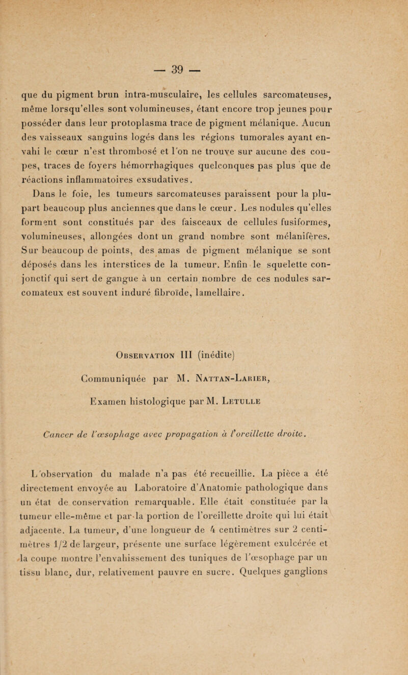 que du pigment brun intra-musculaire, les cellules sarcomateuses, même lorsqu’elles sont volumineuses, étant encore trop jeunes pour posséder dans leur protoplasma trace de pigment mélanique. Aucun des vaisseaux sanguins logés dans les régions tumorales ayant en¬ vahi le cœur n’est thrombosé et l'on ne trouve sur aucune des cou¬ pes, traces de foyers hémorrhagiques quelconques pas plus que de réactions inflammatoires exsudatives. Dans le foie, les tumeurs sarcomateuses paraissent pour la plu¬ part beaucoup plus anciennes que dans le cœur. Les nodules qu’elles forment sont constitués par des faisceaux de cellules fusiformes, volumineuses, allongées dont un grand nombre sont mélanifères. Sur beaucoup de points, des amas de pigment mélanique se sont déposés dans les interstices de la tumeur. Enfin le squelette con¬ jonctif qui sert de gangue à un certain nombre de ces nodules sar¬ comateux est souvent induré fibroïde, lamellaire. Observation III (inédite) Communiquée par M. Nattan-Larier, Examen histologique parM. Letulle Cancer de Vœsophage avec propagation à toreillette droite. L'observation du malade n’a pas été recueillie. La pièce a été directement envoyée au Laboratoire d’Anatomie pathologique dans un état de conservation remarquable. Elle était constituée parla tumeur elle-même et par la portion de l’oreillette droite qui lui était adjacente. La tumeur, d’une longueur de 4 centimètres sur 2 centi¬ mètres 1/2 de largeur, présente une surface légèrement exulcérée et la coupe montre l’envahissement des tuniques de l’œsophage par un tissu blanc, dur, relativement pauvre en sucre. Quelques ganglions