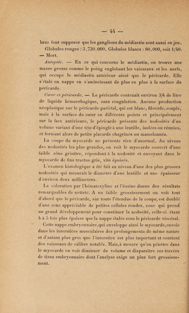 bras font supposer que les ganglions du médiastin sont aussi en jeu. Globules rouges : 3.720.000. Globules blancs : 80.000, soit 1/40. — Mort. Autopsie. — En ce qui concerne le médiastin, on trouve une masse grosse comme le poing englobant les vaisseaux et les nerfs, qui occupe le médiastin antérieur ainsi que le péricarde. Elle s’étale en nappe en s’amincissant de plus en plus à la surface du péricarde. Cœur et péricarde. — Le péricarde contenait environ 3/4 de litre de liquide hémorrhagique, sans coagulation. Aucune production néoplasique sur le péricarde pariétal, qui est blanc, fibroïde, souple, mais à la surface du cœur en différents points et principalement sur la face antérieure, le péricarde présente des nodosités d’un volume variant d’une tête d’épingle à une lentille, isolées ou réunies, et formant alors de petits placards chagrinés ou mamelonnés. La coupe du myocarde ne présente rien d’anormal. Au niveau des nodosités les plus grandes, on voit le myocarde couvert d’une faible zone grisâtre, répondant à la nodosité et envoyant dans le myocarde de fins tractus gris, vite épuisés. L’examen histologique a été fait au niveau d’une des plus grosses nodosités qui mesurait le diamètre d’une lentille et une épaisseur d’environ deux millimètres. La coloration par l’hématoxyline et l’éosine donne des résultats remarquables de netteté. A un faible grossissement on voit tout d’abord que le péricarde, sur toute l’étendue de la coupe, est doublé d’une zone appréciable de petites cellules rondes, zone qui prend un grand développement pour constituer la nodosité, celle-ci étant 4 à 5 fois plus épaisse que la nappe étalée sous le péricarde viscéral. Cette nappe embryonnaire,qui enveloppe ainsi le myocarde,envoie dans les interstices musculaires des prolongements de même nature et d’autant plus gros que l’interstice est plus important et contient des vaisseaux de calibre notable. Mais,à mesure qu’on pénètre dans le myocarde on voit diminuer de volume et disparaître ces travées de tissu embryonnaire dont l’analyse exige un plus fort grossisse¬ ment.