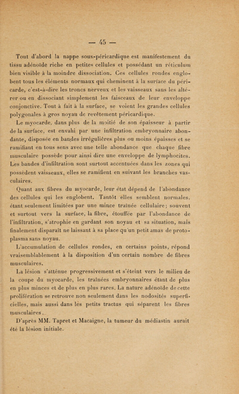 Tout d’abord la nappe sous-péricardique est manifestement du tissu adénoïde riche en petites cellules et possédant un réticulum bien visible à la moindre dissociation. Ces cellules rondes englo¬ bent tous les éléments normaux qui cheminent à la surface du péri¬ carde, c’est-à-dire les troncs nerveux et les vaisseaux sans les alté¬ rer ou en dissociant simplement les faisceaux de leur enveloppe conjonctive. Tout à fait à la surface, se voient les grandes cellules polygonales à gros noyau de revêtement péricardique. Le myocarde, dans plus de la moitié de son épaisseur à partir de la surface, est envahi par une infiltration embryonnaire abon¬ dante, disposée en bandes irrégulières plus ou moins épaisses et se ramifiant en tous sens avec une telle abondance que chaque fibre musculaire possède pour ainsi dire une enveloppe de lymphocites. Les bandes d’infiltration sont surtout accentuées dans les zones qui nossèdenl vaisseaux, elles se ramifient en suivant les branches vas- A 7 culaires. Quant aux fibres du myocarde, leur état dépend de l’abondance des cellules qui les englobent. Tantôt elles semblent normales, étant seulement limitées par une mince traînée cellulaire; souvent et surtout vers la surface, la fibre, étouffée par l’abondance de l'infiltration, s’atrophie en gardant son noyau et sa situation, mais finalement disparaît ne laissant à sa place qu’un petit amas de proto¬ plasma sans noyau. L’accumulation de cellules rondes, en certains points, répond vraisemblablement à la disposition d’un certain nombre de fibres musculaires. La lésion s’atténue progressivement et s’éteint vers le milieu de la coupe du myocarde, les traînées embryonnaires étant de plus en plus minces et de plus en plus rares. La nature adénoïde de cette prolifération se retrouve non seulement dans les nodosités superfi¬ cielles, mais aussi dans lès petits tractus qui séparent les fibres musculaires. D’après MM. Tapret et Macaigne, la tumeur du médiastin aurait été la lésion initiale.