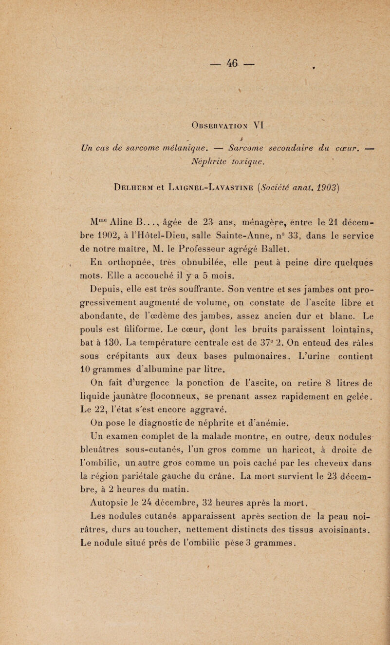 i Un cas de sarcome mélanique. — Sarcome secondaire du cœur. — . / Néphrite toxique. Delherm et Laignel-Lavastine (Société anat. 1903) Mme Aline B..., âgée de 23 ans, ménagère, entre le 21 décem¬ bre 1902, à l’Hôtel-Dieu, salle Sainte-Anne, n° 33, dans le service de notre maître, M. le Professeur agrégé Ballet. En orthopnée, très obnubilée, elle peut à peine dire quelques mots. Elle a accouché il y a 5 mois. Depuis, elle est très souffrante. Son ventre et ses jambes ont pro¬ gressivement augmenté de volume, on constate de l’ascite libre et abondante, de l’œdème des jambes, assez ancien dur et blanc. Le pouls est filiforme. Le cœur, dont les bruits paraissent lointains, bat à 130. La température centrale est de 37° 2. On enteud des râles sous crépitants aux deux bases pulmonaires. L’urine contient 10 grammes d’albumine par litre. On fait d’urgence la ponction de l’ascite, on retire 8 litres de liquide jaunâtre floconneux, se prenant assez rapidement en gelée. Le 22, l’état s est encore aggravé. On pose le diagnostic de néphrite et d’anémie. Un examen complet de la malade montre, en outre, deux nodules bleuâtres sous-cutanés, l’un gros comme un haricot, à droite de l’ombilic, un autre gros comme un pois caché par les cheveux dans la région pariétale gauche du crâne. La mort survient le 23 décem¬ bre, à 2 heures du matin. Autopsie le 24 décembre, 32 heures après la mort. Les nodules cutanés apparaissent après section de la peau noi¬ râtres, durs au toucher, nettement distincts des tissus avoisinants. Le nodule situé près de l’ombilic pèse 3 grammes.