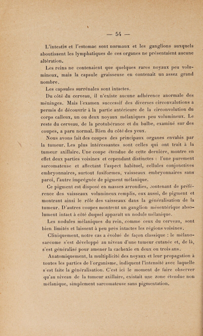 L’intestin et l’estomac sont normaux et les ganglions auxquels aboutissent les lymphatiques de ces organes ne présentaient aucune altération. Les reins ne contenaient que quelques rares noyaux peu volu¬ mineux, mais la capsule graisseuse en contenait un assez grand nombre. Les capsules surrénales sont intactes. Du côté du cerveau, il n’existe aucune adhérence anormale des méninges. Mais Lexamen successif des diverses circonvalutions a permis de découvrir à la partie antérieure de la circonvolution du corps calleux, un ou deux noyaux mélaniques peu volumineux. Le reste du cerveau, de la protubérance et du bulbe, examiné sur des coupes, a paru normal. Rien du côté des yeux. Nous avons fait des coupes des principaux organes envahis par la tumeur. Les plus intéressantes sont celles qui ont trait à la tumeur axillaire. Une coupe étendue de cette dernière, montre en effet deux parties voisines et cependant distinctes : l’une purement sarcomateuse et affectant l’aspect habituel, cellules conjonctives embryonnaires_, surtout fusiformes, vaisseaux embryonnaires sans paroi, l’autre imprégnée de pigment mélanique. Ce pigment est disposé en masses arrondies, contenant de préfé¬ rence des vaisseaux volumineux remplis, eux aussi, de pigment et montrant ainsi le rôle des vaisseaux dans la généralisation de la tumeur. D’autres coupes montrent un ganglion mésentérique abso¬ lument intact à côté duquel apparaît un nodule mélanique. Les nodules mélaniques du rein, comme ceux du cerveau, sont bien limités et laissent à peu près intactes les régions voisines. Cliniquement, notre cas a évolué de façon classique : le mélano- sarcome s’est développé au niveau d’une tumeur cutanée et, de là, s’est généralisé pour amener la cachexie en deux ou trois ans. Anatomiquement, la multiplicité des no}^aux et leur propagation à toutes les parties de l’organisme, indiquent l’intensité avec laquelle s'est faite la généralisation. C’est ici le moment de faire observer qu’au niveau de la tumeur axillaire, existait une zone étendue non mélanique, simplement sarcomateuse sans pigmentation.