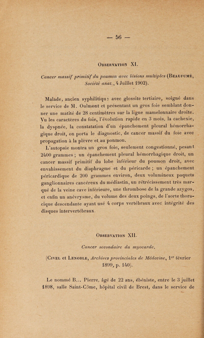 Observation XL Cancer massif primitif du poumon avec lésions multiples (Beaufumé, Société anat., 4 Juillet 1902). Malade, ancien syphilitique avec glossite tertiaire, soigné dans le service de M. Oulmont et présentant un gros foie semblant don¬ ner une matité de 28 centimètres sur la ligne mamelonnaire droite. Vu les caractères du foie, l’évolution rapide en 3 mois, la cachexie, la dyspnée, la constatation d’un épanchement pleural hémorrha¬ gique droit, on porta le diagnostic, de cancer massif du foie avec propagation à la plèvre et au ponmon. L’autopsie montra un gros foie, seulement congestionné, pesant 2400 grammes ; un épanchement pleural hémorrhagique droit, un cancer massif primitif du lobe inférieur du poumon droit, avec envahissement du diaphragme et du péricarde ; un épanchement péricardique de 200 grammes environ, deux volumineux paquets ganglionnaires cancéreux du médiastin, un rétrécissement très mar¬ qué de la veine cave inférieure, une thrombose de la grande azygos, et enfin un anévrysme, du volume des deux poings, de 1 aorte thora¬ cique descendante ayant usé 4 corps vertébraux avec intégrité des disques intervertébraux. Obsebvation XII. Cancer seeondaire du myocarde. (Civel et Lenoble, Archives provinciales de Médecine, 1er février 1899, p. 140). Le nommé B... Pierre, âgé de 22 ans, ébéniste, entre le 3 juillet 1898, salle Saint-Côme, hôpital civil de Brest, dans le service de