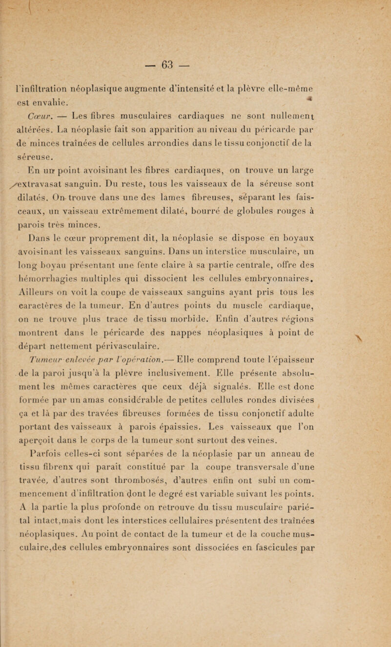 l'infiltration néoplasique augmente d’intensité et la plèvre elle-même est envahie. Cœur. — Les fibres musculaires cardiaques ne sont nullement altérées. La néoplasie fait son apparition au niveau du péricarde par de minces traînées de cellules arrondies dans le tissu conjonctif de la séreuse. En un point avoisinant les fibres cardiaques, on trouve un large y^extravasat sanguin. Du reste, tous les vaisseaux de la séreuse sont dilatés. On trouve dans une des lames fibreuses, séparant les fais¬ ceaux, un vaisseau extrêmement dilaté, bourré de globules rouges à parois très minces. Dans le cœur proprement dit, la néoplasie se dispose en boyaux avoisinant les vaisseaux sanguins. Dans un interstice musculaire, un long boyau présentant une fente claire à sa partie centrale, offre des hémorrhagies multiples qui dissocient les cellules embryonnaires. Ailleurs on voit la coupe de vaisseaux sanguins ayant pris tous les caractères de la tumeur. En d’autres points du muscle cardiaque, on ne trouve plus trace de tissu morbide. Enfin d’autres régions montrent dans le péricarde des nappes néoplasiques à point de départ nettement périvasculaire. Tumeur enlevée par Vopération.— Elle comprend toute l'épaisseur de la paroi jusqu’à la plèvre inclusivement. Elle présente absolu¬ ment les mêmes caractères que ceux déjà signalés. Elle est donc formée par un amas considérable de petites cellules rondes divisées ça et là par des travées fibreuses formées de tissu conjonctif adulte portant des vaisseaux à parois épaissies. Les vaisseaux que l’on aperçoit dans le corps de la tumeur sont surtout des veines. Parfois celles-ci sont séparées de la néoplasie par un anneau de tissu fibrenx qui parait constitué par la coupe transversale d’une travée, d’autres sont thrombosés, d’autres enfin ont subi un com¬ mencement d’infiltration dont le degré est variable suivant les points. A la partie la plus profonde on retrouve du tissu musculaire parié¬ tal intact,mais dont les interstices cellulaires présentent des traînées néoplasiques. Au point de contact de la tumeur et de la couche mus¬ culaire,des cellules embryonnaires sont dissociées en fascicules par