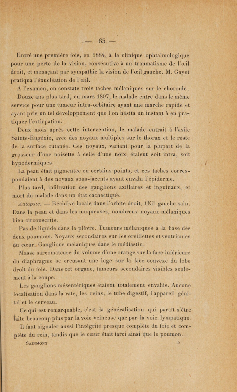 Entré une première fois, en 1884, à la clinique ophtalmologique pour une perte de la vision, consécutive à un traumatisme de l'œil droit, et menaçant par sympathie la vision de l’œil gauche. M. Gayet pratiqua l’énucléation de l'œil. A l’examen, on constate trois taches mélaniques sur le choroïde. Douze ans plus tard, en mars 1897, le malade entre dans le même service pour une tumeur intra-orbitaire ayant une marche rapide et ayant pris un tel développement que l’on hésita un instant à en pra¬ tiquer l’extirpation. Deux mois après cette intervention, le malade entrait à l’asile Sainte-Eugénie, avec des noyaux multiples sur le thorax et le reste de la surface cutanée. Ces noyaux, variant pour la plupart de la grosseur d’une noisette à celle d’une noix, étaient soit intra, soit hypodermiques. i La peau était pigmentée en certains points, et ces taches corres¬ pondaient à des noyaux sous-jacents ayant envahi l’épiderme. Elus tard, infiltration des ganglions axillaires et inguinaux, et mort du malade dans un état cachectique. Autopsie. — Récidive locale dans l’orbite droit. Œil gauche sain. Dans la peau et dans les muqueuses, nombreux noyaux mélaniques bien circonscrits. Pas de liquide dans la plèvre. Tumeurs mélaniques à la base des deux poumons. Noyaux secondaires sur les oreillettes et ventricules du cœur.. Ganglions mélaniques dans le inédiastin. Masse sarcomateuse du volume d’une orange sur la face inférieure du diaphragme se creusant une loge sur la face convexe du lobe droit du foie. Dans cet organe, tumeurs secondaires visibles seule¬ ment à la coupe. Les ganglions mésentériques étaient totalement envahis. Aucune localisation dans la rate, les reins, le tube digestif, l’appareil géni¬ tal et le cerveau. Ce qui est remarquable, c’est la généralisation qui paraît s’être faite beaucoup plus par la voie veineuse que par la voie lympatique. 11 faut signaler aussi l'intégrité presque complète du foie et com¬ plète du rein, tandis que le cœur était farci ainsi que le poumon. Sainmont 5