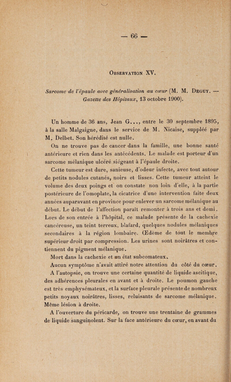 Observation XV. Sarcome de l’épaule avec généralisation au cœur (M. M. Deguy. — Gazette des Hôpitaux, 13 octobre 1900). Un homme de 36 ans, Jean G..., entre le 30 septembre 1895, à la salle Malgaigne, dans le service de M. Nicaise, suppléé par M. Delbet. Son hérédité est nulle. On ne trouve pas de cancer dans la famille, une bonne santé antérieure et rien dans les antécédents. Le malade est porteur d’un sarcome mélanique ulcéré siégeant à l’épaule droite. Cette tumeur est dure, sanieuse, d’odeur infecte, avec tout autour de petits nodules cutanés, noirs et lisses. Cette tumeur atteint le volume des deux poings et on constate non loin d’elle, à la partie postérieure de l’omoplate, la cicatrice d’une intervention faite deux années auparavant en province pour enlever un sarcome mélanique au début. Le début de l’affection paraît remonter à trois ans et demi. Lors de son entrée à l’hôpital, ce malade présente de la cachexie cancéreuse, un teint terreux, blafard, quelques nodules mélaniques secondaires à la région lombaire. Œdème de tout le membre supérieur droit par compression. Les urines sont noirâtres et con¬ tiennent du pigment mélanique. Mort dans la cachexie et un état subcomateux. Aucun symptôme n’avait attiré notre attention du côté du cœur. A l’autopsie, on trouve une certaine quantité de liquide ascitique, des adhérences pleurales en avant et à droite. Le poumon gauche est très emphysémateux, et la surface pleurale présente de nombreux petits noyaux noirâtres, lisses, reluisants de sarcome mélanique. Même lésion à droite. A l’ouverture du péricarde, on trouve une trentaine de grammes de liquide sanguinolent. Sur la face antérieure du cœur, en avant du