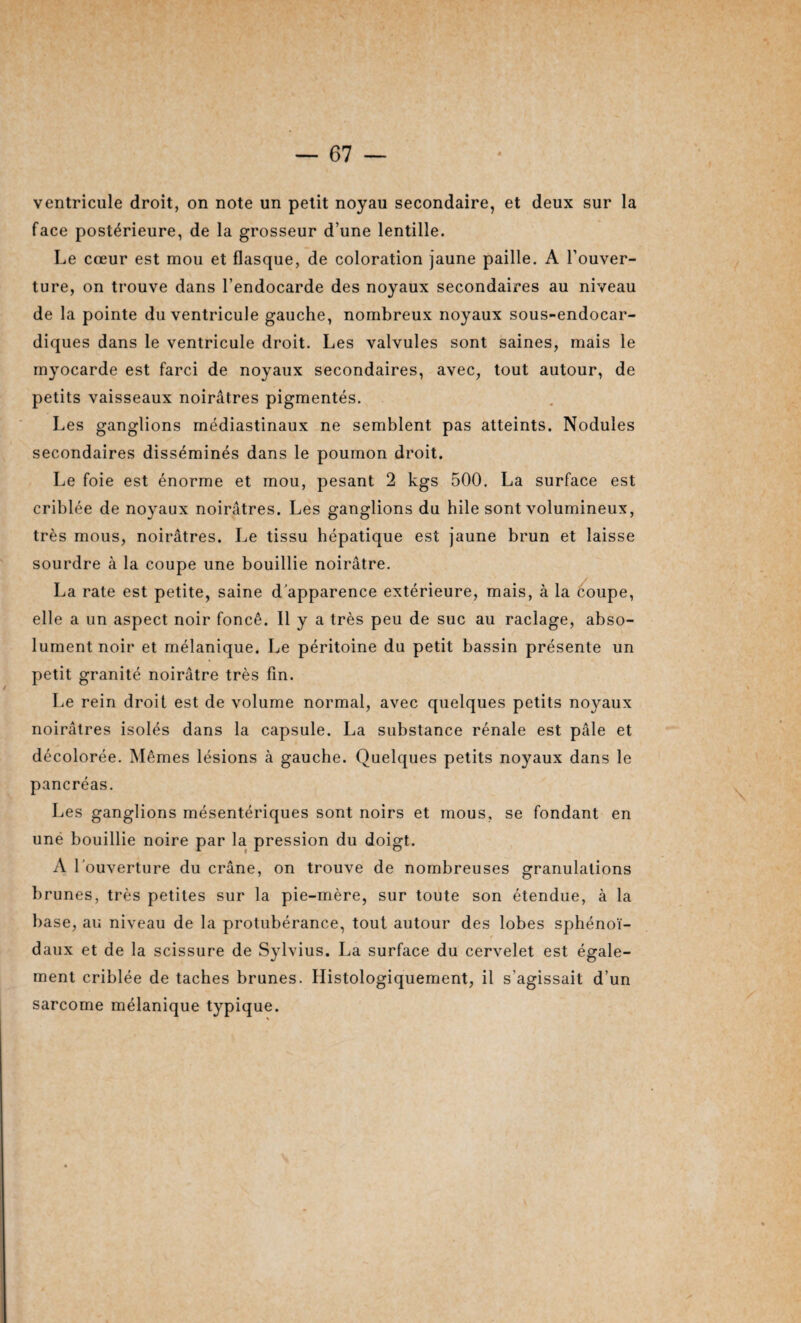 ventricule droit, on note un petit noyau secondaire, et deux sur la face postérieure, de la grosseur d’une lentille. Le cœur est mou et flasque, de coloration jaune paille. A l’ouver¬ ture, on trouve dans l’endocarde des noyaux secondaires au niveau de la pointe du ventricule gauche, nombreux noyaux sous-endocar- diques dans le ventricule droit. Les valvules sont saines, mais le myocarde est farci de noyaux secondaires, avec, tout autour, de petits vaisseaux noirâtres pigmentés. Les ganglions médiastinaux ne semblent pas atteints. Nodules secondaires disséminés dans le poumon droit. Le foie est énorme et mou, pesant 2 kgs 500. La surface est criblée de noyaux noirâtres. Les ganglions du hile sont volumineux, très mous, noirâtres. Le tissu hépatique est jaune brun et laisse sourdre à la coupe une bouillie noirâtre. La rate est petite, saine d'apparence extérieure, mais, à la coupe, elle a un aspect noir foncé. Il y a très peu de suc au raclage, abso¬ lument noir et mélanique. Le péritoine du petit bassin présente un petit granité noirâtre très fin. Le rein droit est de volume normal, avec quelques petits noyaux noirâtres isolés dans la capsule. La substance rénale est pâle et décolorée. Mêmes lésions à gauche. Quelques petits noyaux dans le pancréas. Les ganglions mésentériques sont noirs et mous, se fondant en unè bouillie noire par la pression du doigt. A l’ouverture du crâne, on trouve de nombreuses granulations brunes, très petites sur la pie-mère, sur toute son étendue, à la base, au niveau de la protubérance, tout autour des lobes sphénoï¬ daux et de la scissure de Sylvius. La surface du cervelet est égale¬ ment criblée de taches brunes. Histologiquement, il s’agissait d’un sarcome mélanique typique.