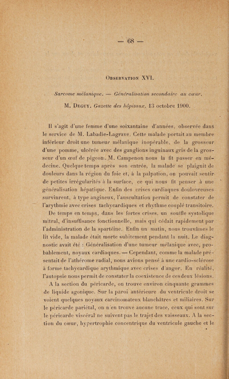 Observation XVI. Sarcome mélanique. — Généralisation secondaire au cœur. M. Deguy. Gazette des hôpitaux, 13 octobre 1900. II s’agit d’une femme d’une soixantaine d’années, observée dans le service de M. Labadie-Lagrave. Cette malade portait au membre inférieur droit une tumeur mélanique inopérable, de la grosseur d’une pomme, ulcérée avec des ganglions inguinaux gris de la gros¬ seur d’un œuf de pigeon. M. Campenon nous la fit passer en mé¬ decine. Quelque temps après son entrée, la malade se plaignit de douleurs dans la région du foie et, à la palpation, on pouvait sentir de petites irrégularités à la surface, ce qui nous fit penser à une généralisation hépatique. Enfin des crises cardiaques douloureuses survinrent, à type angineux, l’auscultation permit de constater de l’arythmie avec crises tachycardiques et rhythme couplé transitoire. De temps en temps, dans les fortes crises, un souffle systolique mitral, d’insuffisance fonctionnelle, mais qui cédait rapidement par l’administration de la spartéine. Enfin un matin, nous trouvâmes le lit vide, la malade était morte subitement pendant la nuit. Le diag¬ nostic avait été : Généralisation d’une tumeur mélanique avec, pro¬ bablement, noyaux cardiaques. — Cependant, comme la malade pré¬ sentait de l’athérome radial, nous avions pensé à une cardio-sclérose à forme tachycardique arythmique avec crises d'angor. En réalité, l’autopsie nous permit de constater la coexistence de ces deux lésions. A la section du péricarde, on trouve environ cinquante grammes de liqu ide agonique. Sur la paroi antérieure du ventricule droit se voient quelques noyaux carcinomateux blanchâtres et miliaires. Sur le péricarde pariétal, on n en trouve aucune trace, ceux qui sont sur le péricarde viscéral ne suivent pas le trajet des vaisseaux. A la sec¬ tion du cœur, hypertrophie concentrique du ventricule gauche et le