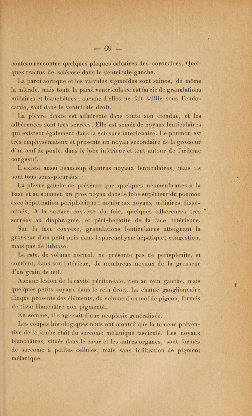 / couteau rencontre quelques plaques calcaires des coronaires. Quel¬ ques tractus de sclérose dans le ventricule gauche. ha paroi aortique et les valvules sigmoïdes sont saines, de même la mitrale, mais toute la paroi ventriculaire est farcie de granulations miliaires et blanchâtres ; aucune d'elles ne fait saillie sous l’endo¬ carde, sauf dans le ventricule droit. La plèvre droite est adhérente dans toute son étendue, et les adhérences sont très serrées. Elle est semée de noyaux lenticulaires qui existent également dans la scissure interlobaire. Le poumon est très emphysémateux et présente un noyau secondaire de la grosseur d’un œuf de poule, dans le lobe inférieur et tout autour de Lœdème congestif. 11 existe aussi beaucoup d’autres noyaux lenticulaires, mais ils sont tous sous-pleuraux. • La plèvre gauche ne présente que quelques néomenbranes à la base et au sommet, un gros noyau dans le lobe supérieur du poumon avec hépatisation périphérique ; nombreux noyaux miliaires dissé¬ minés. A la surface convexe du foie, quelques adhérences très serrées au diaphragme, et péri-hépatite de la face inférieure. Sur la face convexe, granulations lenticulaires atteignant la grosseur d’un petit pois dans le parenchyme hépatique; congestion, mais pas de lithiase. La rate, de volume normal, ne présente pas de périsplénite, et contient, dans son intérieur, de nombreux noyaux de la grosseur d’un grain de mil. Aucune lésion de la cavité péritonéale, rien au rein gauche, mais quelques petits noyaux dans le rein droit. La chaîne ganglionnaire iliaque présente des éléments, du volume d’un œuf de pigeon, formés de tissu blanchâtre non pigmenté. En somme, il s’agissait d’une néoplasie généralisée. Les coupes histologiques nous ont montré que la tumeur préven¬ tive de la jambe était du sarcome mélanique fasciculé. Les noyaux blanchâtres, situés dans le cœur et les autres organes, sont formés de sarcome à petites cellules, mais sans infiltration de pigment mélanique. f