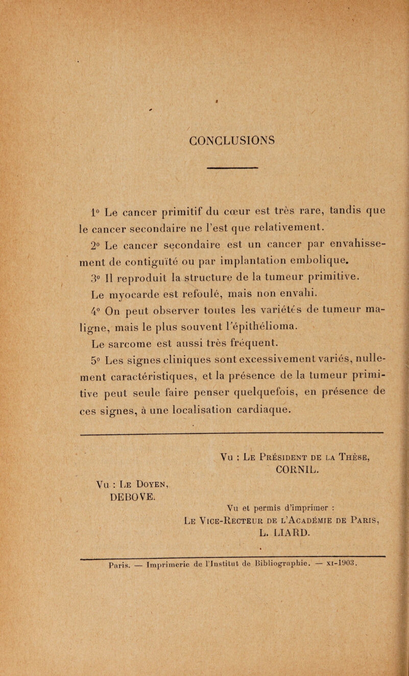 CONCLUSIONS 1° Le cancer primitif du cœur est très rare, tandis que le cancer secondaire ne l’est que relativement. 2° Le cancer secondaire est un cancer par envahisse¬ ment de contiguïté ou par implantation embolique. 3° Il reproduit la structure de la tumeur primitive. Le myocarde est refoulé, mais non envahi. 4° On peut observer toutes les variétés de tumeur ma¬ ligne, mais le plus souvent Lépithélioma. Le sarcome est aussi très fréquent. 5° Les signes cliniques sont excessivement variés, nulle¬ ment caractéristiques, et la présence de la tumeur primi¬ tive peut seule faire penser quelquefois, en présence de ces signes, à une localisation cardiaque. Vu : Le Doyen, DEBOVE. Vu : Le Président de la Thèse, CORNIL. Vu et permis d’imprimer : Le Vice-Recteur de l’Académie de Paris, L. LIARD. paris. Imprimerie de l’Institut de Bibliographie. — xi-1903.