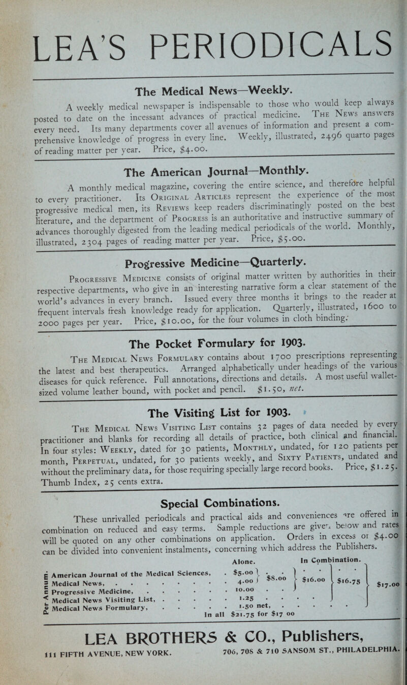LEA’S PERIODICALS The Medical News—Weekly. A weekly medical newspaper is indispensable to those who would keep always posted to date on the incessant advances of practical^ medicine. The News answers every need. Its many departments cover all avenues of information and present a com¬ prehensive knowledge of progress in every line. Weekly, illustrated, 2496 quarto pages of reading matter per year. Price, $4.00.______ The American Journal—Monthly. A monthly medical magazine, covering the entire science, and therefore helpful to every practitioner. Its Original Articles represent the. experience of the most progressive medical men, its Reviews keep readers discriminatingly posted on the best literature, and the department of Progress is an authoritative and instructive summary of advances thoroughly digested from the leading medical periodicals of the world. Monthly, illustrated, 2304 pages of reading matter per year. Price, $5.00.___ Progressive Medicine—Quarterly. Progressive Medicine consists of original matter written by authorities in their respective departments, who give in an interesting narrative form a clear statement of the world’s advances in every branch. Issued every three months it brings to the reader at frequent intervals fresh knowledge ready for application. Quarterly, illustrated, 1600 to 2000 pages per year. Price, $10.00, for the four volumes in cloth binding: The Pocket Formulary for 1903. The Medical News Formulary contains about 1700 prescriptions representing the latest and best therapeutics. Arranged alphabetically under headings of the various diseases for quick reference. Full annotations, directions and details. A most useful wallet- sized volume leather bound, with pocket and pencil. $1.50, net._ The Visiting List for 1903. The Medical News Visiting List contains 32 pages of data needed by every practitioner and blanks for recording all details of practice, both clinical and financial. In four styles: Weekly, dated for 30 patients. Monthly, undated, for 120 patients per month. Perpetual, undated, for 30 patients weekly, and Sixty Patients undated and without the preliminary data, for those requiring specially large record books. Price, $1.25. Thumb Index, 25 cents extra. Special Combinations. These unrivalled periodicals and practical aids and conveniences ^re offered in combination on reduced and easy terms. Sample reductions are giver, below and rates will be quoted on any other combinations on application. Orders m excels or $4.00 can be divided into convenient instalments, concerning which address the Publishers. Alone. In Combination. g American Journal of the Medical Sciences, =5 Medical News, c Progressive Medicine, ^ Medical News Visiting List, « Medical News Formulary, 0. $8.00 $5.00 4.00 10.00 1.25 1.50 net, In all $21.75 for $‘7 00 1 ' ■ >- $16.00 • * > $16.75 • • • • • $17.00 LEA BROTHERS & CO., Publishers, 111 FIFTH AVENUE, NEW YORK. 706, 708 & 710 SANSOM ST., PHILADELPHIA.