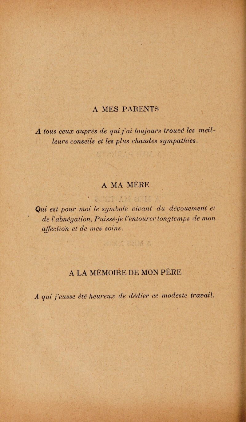 A tous ceux auprès de qui fai toujours trouvé les meil¬ leurs conseils et les plus chaudes sympathies. A MA MÈRE « : t \ ' ' ■ ' ** -r - wÀ ’ . O- i i • Qui est pour moi le symbole vivant du dévouement et de Vabnégation. Puissè-je l’entourer longtemps de mon affection et de mes soins. A LA MÉMOIRE DE MON PÈRE A qui j'eusse été heureux de dédier ce modeste travail.