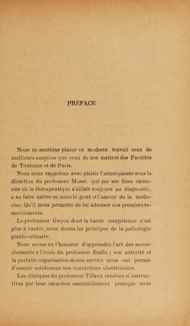 PRÉFACE Nous ne saurions placer ce modeste travail sous de meilleurs auspices que ceux de nos maîtres des Facultés de Toulouse et de Paris. Nous nous rappelons avec plaisir l’année passée sous la direction du professeur Mossé, qui par ses fines cause¬ ries où la thérapeutique s’alliait toujours au diagnostic, a su faire naître en nous le goût et l’amour de la méde¬ cine. Qu’il nous permette de lui adresser nos premiers re¬ merciements. Le professeur Guyon dont la haute compétence n'est plus à vanter, nous donna les principes de la pathologie génito-urinaire. Nous avons eu l'honneur d’apprendre l’art des accou¬ chements à l’école du professeur Budin ; son autorité et la parfaite organisation de son service nous ont permis d'asseoir solidement nos convictions obstétricales. Les cliniques du professeur Tillaux rendues si instruc¬ tives par leur caractère essentiellement pratique nous