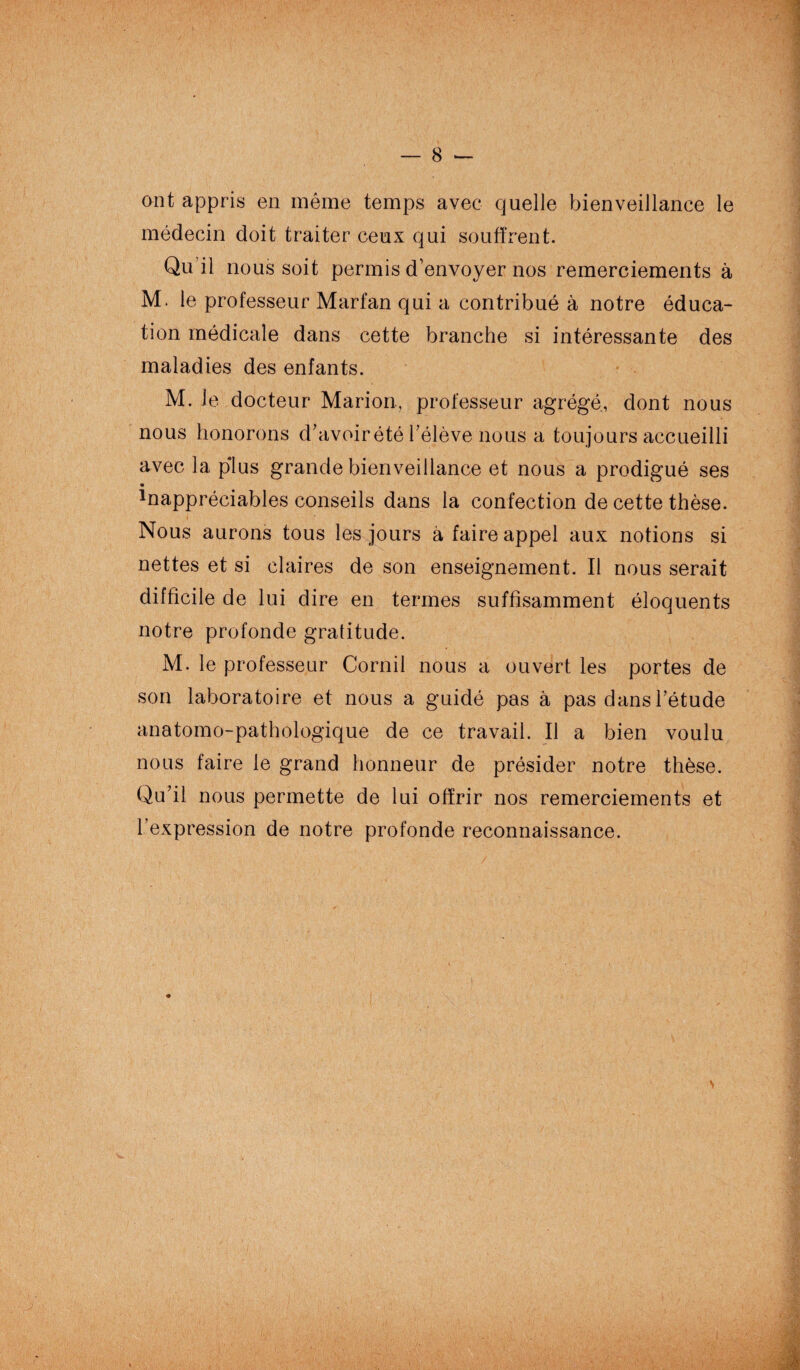 ont appris en même temps avec quelle bienveillance le médecin doit traiter ceux qui souffrent. Qu’il nous soit permis d’envoyer nos remerciements à M. le professeur Marfan qui a contribué à notre éduca¬ tion médicale dans cette branche si intéressante des maladies des enfants. M. Je docteur Marion, professeur agrégé, dont nous nous honorons d’avoirété l’élève nous a toujours accueilli avec la plus grande bienveillance et nous a prodigué ses ^appréciables conseils dans la confection de cette thèse. Nous aurons tous les jours à faire appel aux notions si nettes et si claires de son enseignement. Il nous serait difficile de lui dire en termes suffisamment éloquents notre profonde gratitude. M. le professeur Cornil nous a ouvert les portes de son laboratoire et nous a guidé pas à pas dans l’étude anatomo-pathologique de ce travail. Il a bien voulu nous faire le grand honneur de présider notre thèse. Qu’il nous permette de lui offrir nos remerciements et l’expression de notre profonde reconnaissance.