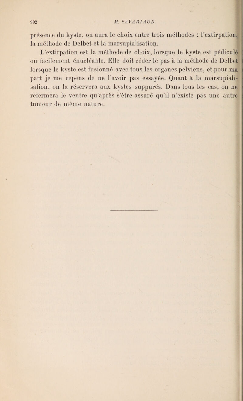 présence du kyste, on aura le choix entre trois méthodes : l’extirpation, la méthode de Delhet et la marsupialisation. L’extirpation est la méthode de choix, lorsque le kyste est pédicule on facilement énucléable. Elle doit céder le pas à la méthode de Delhet lorsque le kyste est fusionné avec tous les organes pelviens, et pour ma part je me repens de ne l’avoir pas essayée. Quant à la marsupiali¬ sation, on la réservera aux kystes suppurés. Dans tous les cas, on ne refermera le ventre qu’après s’etre assuré qu’il n’existe pas une autre tumeur de même nature.