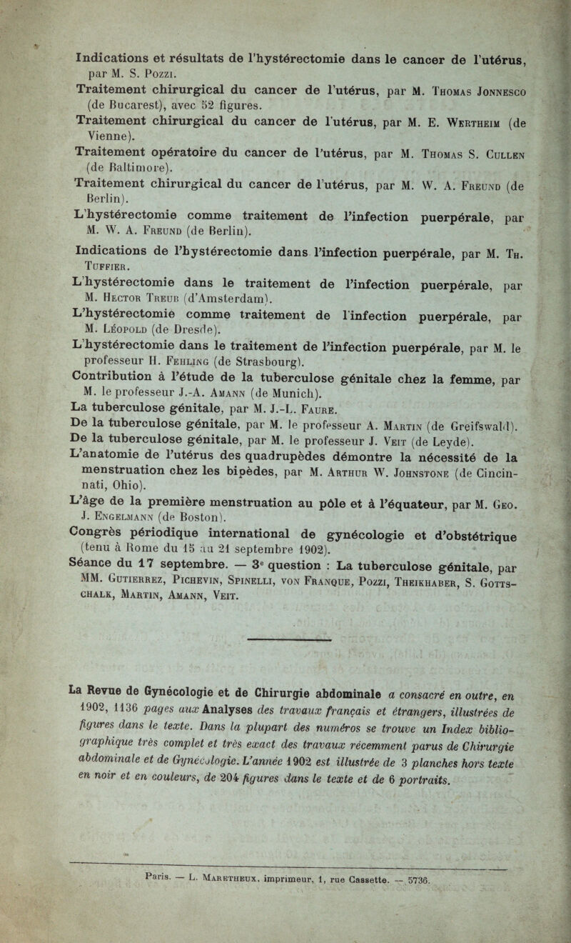 Indications et résultats de l’hystérectomie dans le cancer de l’utérus, par M. S. Pozzi. Traitement chirurgical du cancer de l’utérus, par M. Thomas Jonnesco (de Bucarest), avec 52 figures. Traitement chirurgical du cancer de l’utérus, par M. E. Wertheim (de Vienne). Traitement opératoire du cancer de Putérus, par M. Thomas S. Gullen (de Baltimore). Traitement chirurgical du cancer de l’utérus, par M. W. A. Freund (de Berlin). Li hystérectomie comme traitement de Finfection puerpérale, par M. W. A. Freund (de Berlin). Indications de Thystérectomie dans Tinfection puerpérale, par M. Th. Tuffier. L hystérectomie dans le traitement de Tinfection puerpérale, par M. Hector Treub (d’Amsterdam). Li^hystérectomié comme traitement de Tinfection puerpérale, par M. Léopold (de Dresde). L hystérectomie dans le traitement de Tinfection puerpérale, par M. le professeur H. Fehling (de Strasbourg). Contribution à Tétude de la tuberculose génitale chez la femme, par M. le professeur J.-A. Amann (de Munich). La tuberculose génitale, par M. J.-L. Faure. De la tuberculose génitale, par M. le professeur A. Martin (de Greifswald). De la tuberculose génitale, par M. le professeur J. Veit (de Leyde). L anatomie de Tutérus des quadrupèdes démontre la nécessité de la menstruation chez les bipèdes, par M. Arthur W. Johnstone (de Cincin¬ nati, Ohio). L’âge de la première menstruation au pôle et à Téquateur, par M. Geo. J. Engelmann (de Boston). Congrès périodique international de gynécologie et d’obstétrique (tenu à Rome du 15 au 21 septembre 1902). Séance du 17 septembre. — 3® question : La tuberculose génitale, par MM. Gutierrez, Pichevin, Spinelli, von Franque, Pozzi, Theikhaber, S. Gotts- GHALK, Martin, Amann, Veit. La Revue de Gynécologie et de Chirurgie abdominale a consacré en outre, en 1902, 1136 pages Analyses des travaux français et étrangers, illustrées de figures dans le texte. Dans la plupart des numéros se trouve un Index biblio¬ graphique très complet et très exact des travaux récemment parus de Chirurgie abdominale et de Gynécologie. L’année 1902 est illustrée de 3 planches hors texte en noir et en couleurs, de 204 figures dans le texte et de 6 portraits. Paris. — L. Maretheux, imprimeur, 1, rue Cassette. 5736.