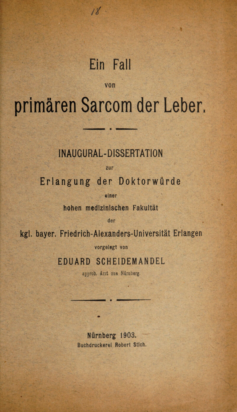 von primären Sarcom der Leber INAUGURAL-D1SSERTATION zur Erlangung der Doktorwürde einer hohen medizinischen Fakultät der kgl, bayer, Friedrich-Alexanders-Universität Erlangen ^ ‘ v ’ .,v t ‘ _ f * vorgelegt von EDUARD SCHEIDEMANDEL approb. Arzt aus Nürnborg. Nürnberg 1903. Buchdruckerei Robert Stich,