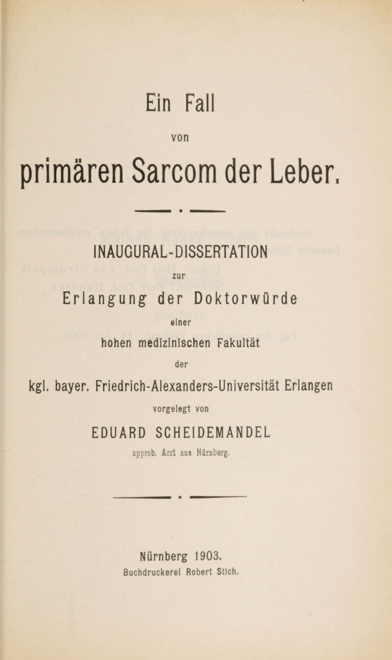 von primären Sarcom der Leber, INAUGURAL-DISSERTATION zur Erlangung der Doktorwürde einer hohen medizinischen Fakultät der kgl, bayer. Friedrich-Alexanders-Universität Erlangen vorgelegt von EDUARD SCHEIDEMANDEL approb. Arzt aus Nürnberg, Nürnberg 1903. Buchdruckerei Robert Stich.