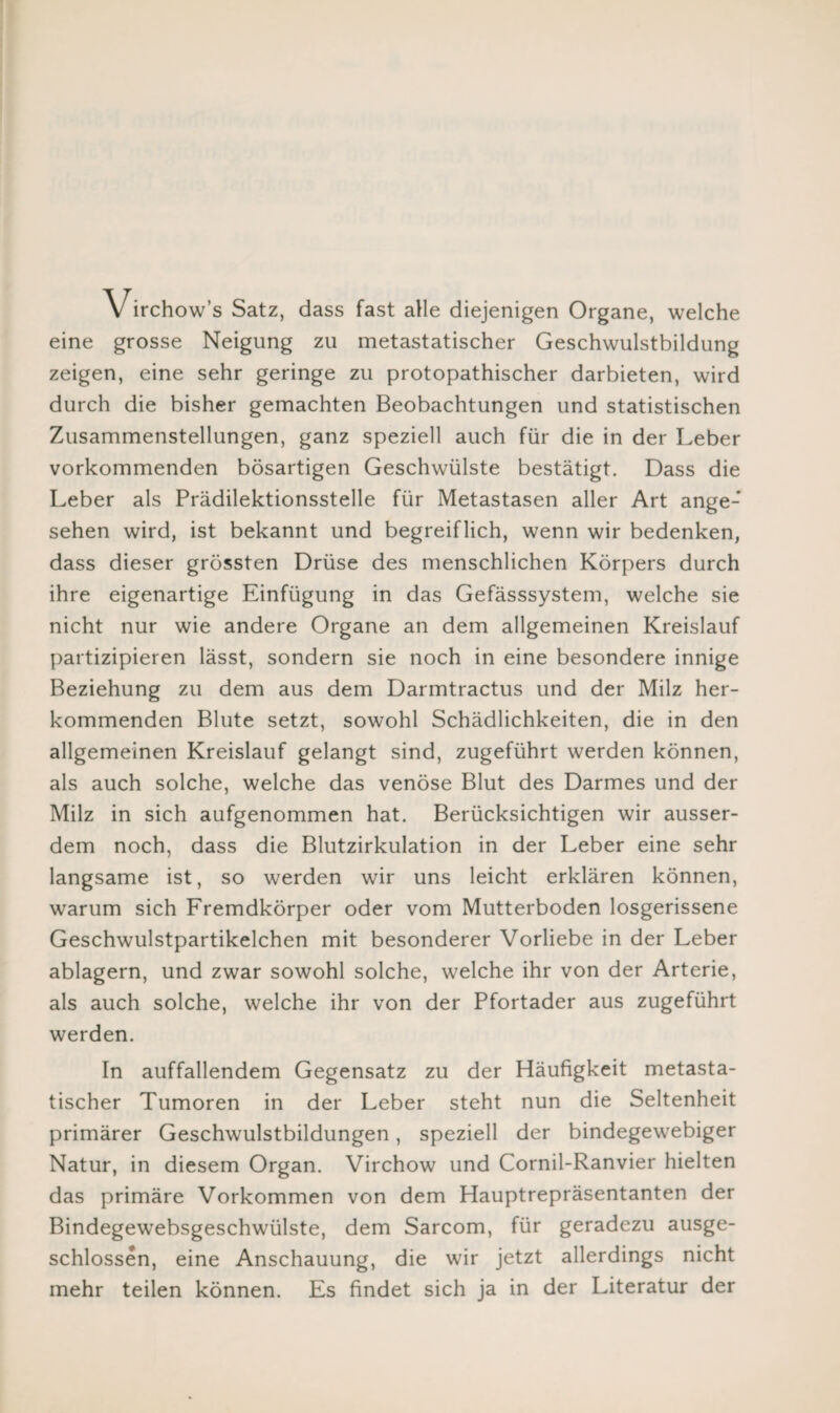 Virchow’s Satz, dass fast alle diejenigen Organe, welche eine grosse Neigung zu metastatischer Geschwulstbildung zeigen, eine sehr geringe zu protopathischer darbieten, wird durch die bisher gemachten Beobachtungen und statistischen Zusammenstellungen, ganz speziell auch für die in der Leber vorkommenden bösartigen Geschwülste bestätigt. Dass die Leber als Prädilektionsstelle für Metastasen aller Art ange¬ sehen wird, ist bekannt und begreiflich, wenn wir bedenken, dass dieser grössten Drüse des menschlichen Körpers durch ihre eigenartige Einfügung in das Gefässsystem, welche sie nicht nur wie andere Organe an dem allgemeinen Kreislauf partizipieren lässt, sondern sie noch in eine besondere innige Beziehung zu dem aus dem Darmtractus und der Milz her¬ kommenden Blute setzt, sowohl Schädlichkeiten, die in den allgemeinen Kreislauf gelangt sind, zugeführt werden können, als auch solche, welche das venöse Blut des Darmes und der Milz in sich aufgenommen hat. Berücksichtigen wir ausser¬ dem noch, dass die Blutzirkulation in der Leber eine sehr langsame ist, so werden wir uns leicht erklären können, warum sich Fremdkörper oder vom Mutterboden losgerissene Geschwulstpartikelchen mit besonderer Vorliebe in der Leber ablagern, und zwar sowohl solche, welche ihr von der Arterie, als auch solche, welche ihr von der Pfortader aus zugeführt werden. In auffallendem Gegensatz zu der Häufigkeit metasta¬ tischer Tumoren in der Leber steht nun die Seltenheit primärer Geschwulstbildungen, speziell der bindegewebiger Natur, in diesem Organ. Virchow und Cornil-Ranvier hielten das primäre Vorkommen von dem Hauptrepräsentanten der Bindegewebsgeschwülste, dem Sarcom, für geradezu ausge¬ schlossen, eine Anschauung, die wir jetzt allerdings nicht mehr teilen können. Es findet sich ja in der Literatur der