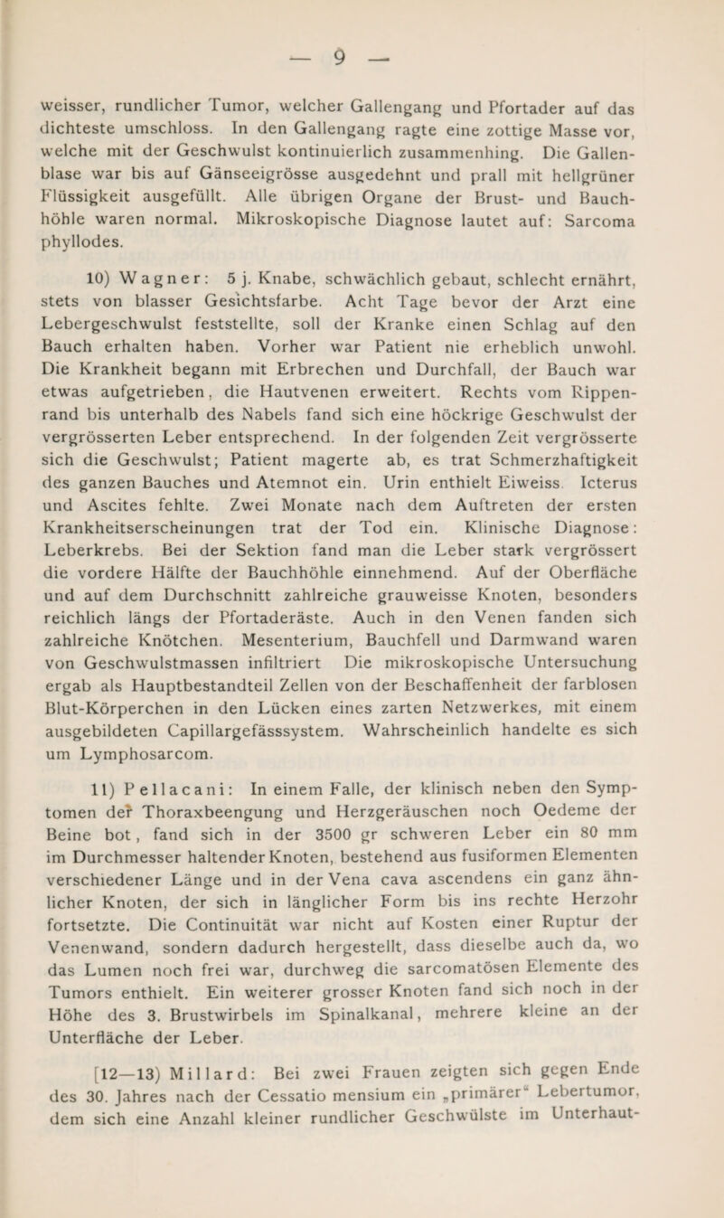 weisser, rundlicher Tumor, welcher Gallengang und Pfortader auf das dichteste umschloss. In den Gallengang ragte eine zottige Masse vor, welche mit der Geschwulst kontinuierlich zusammenhing. Die Gallen¬ blase war bis auf Gänseeigrösse ausgedehnt und prall mit hellgrüner Flüssigkeit ausgefüllt. Alle übrigen Organe der Brust- und Bauch¬ höhle waren normal. Mikroskopische Diagnose lautet auf: Sarcoma phyllodes. 10) Wagner: 5 j. Knabe, schwächlich gebaut, schlecht ernährt, stets von blasser Gesichtsfarbe. Acht Tage bevor der Arzt eine Lebergeschwulst feststellte, soll der Kranke einen Schlag auf den Bauch erhalten haben. Vorher war Patient nie erheblich unwohl. Die Krankheit begann mit Erbrechen und Durchfall, der Bauch war etwas aufgetrieben, die Hautvenen erweitert. Rechts vom Rippen¬ rand bis unterhalb des Nabels fand sich eine höckrige Geschwulst der vergrösserten Leber entsprechend. In der folgenden Zeit vergrösserte sich die Geschwulst; Patient magerte ab, es trat Schmerzhaftigkeit des ganzen Bauches und Atemnot ein. Urin enthielt Eiweiss. Icterus und Ascites fehlte. Zwei Monate nach dem Auftreten der ersten Krankheitserscheinungen trat der Tod ein. Klinische Diagnose: Leberkrebs. Bei der Sektion fand man die Leber stark vergrössert die vordere Hälfte der Bauchhöhle einnehmend. Auf der Oberfläche und auf dem Durchschnitt zahlreiche grauweisse Knoten, besonders reichlich längs der Pfortaderäste. Auch in den Venen fanden sich zahlreiche Knötchen. Mesenterium, Bauchfell und Darmwand waren von Geschwulstmassen infiltriert Die mikroskopische Untersuchung ergab als Hauptbestandteil Zellen von der Beschaffenheit der farblosen Blut-Körperchen in den Lücken eines zarten Netzwerkes, mit einem ausgebildeten Capillargefässsystem. Wahrscheinlich handelte es sich um Lymphosarcom. 11) Pellacani: In einem Falle, der klinisch neben den Symp¬ tomen der Thoraxbeengung und Herzgeräuschen noch Oedeme der Beine bot, fand sich in der 3500 gr schweren Leber ein 80 mm im Durchmesser haltender Knoten, bestehend aus fusiformen Elementen verschiedener Länge und in der Vena cava ascendens ein ganz ähn¬ licher Knoten, der sich in länglicher Form bis ins rechte Herzohr fortsetzte. Die Continuität war nicht auf Kosten einer Ruptur der Venenwand, sondern dadurch hergestellt, dass dieselbe auch da, wo das Lumen noch frei war, durchweg die sarcomatösen Elemente des Tumors enthielt. Ein weiterer grosser Knoten fand sich noch in der Höhe des 3. Brustwirbels im Spinalkanal, mehrere kleine an der Unterfläche der Leber. [12—13) Millard: Bei zwei Frauen zeigten sich gegen Ende des 30. Jahres nach der Cessatio mensium ein „primärer Lebertumor, dem sich eine Anzahl kleiner rundlicher Geschwülste im Unterhaut-